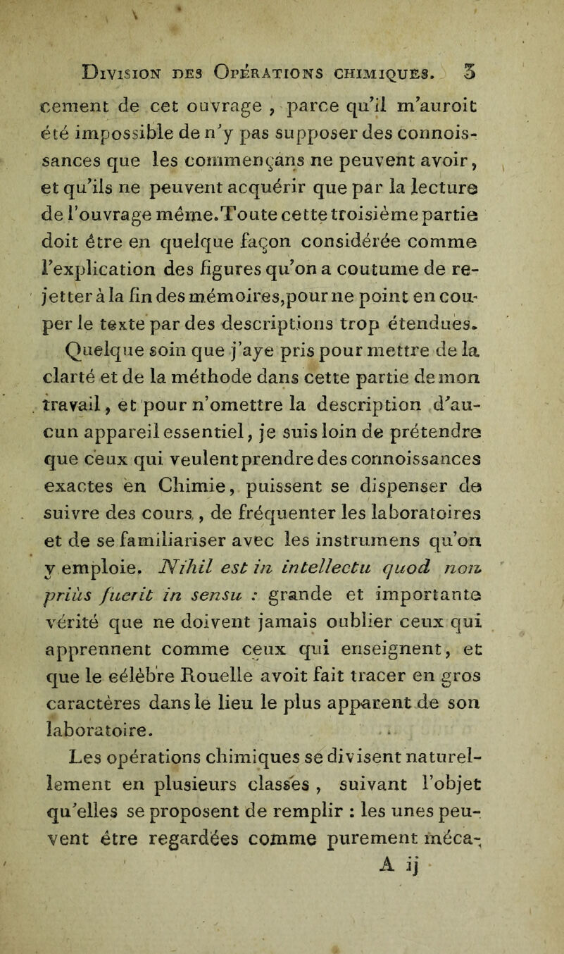 cernent; de cet ouvrage , parce qu’il m’auroit été impossible de n'y pas supf>oser des connois- sances que les commençans ne peuvent avoir, et qu’ils ne peuvent acquérir que par la lecture de l’ouvrage méme.Toute cette troisième partie doit être en quelque façon considérée comme l’explication des figures qu’on a coutume de re- jetter à la lin des mémoires,pour ne point en cou- per le texte par des descriptions trop étendues. Quelque soin que j’aye pris pour mettre de la clarté et de la méthode dans cette partie de mon travail, et pour n’omettre la description d^au- cun appareil essentiel, je suis loin de prétendre que ceux qui veulent prendre des connoissances exactes en Chimie, puissent se dispenser de suivre des cours,, de fréquenter les laboratoires et de se familiariser avec les instrumens qu’on y emploie. Nihil est in intellectu quod non priàs fuerit in sensu : grande et importante vérité que ne doivent jamais oublier ceux qui apprennent comme ceux qui enseignent, et que le célèbre Rouelle avoit fait tracer en gros caractères dans le lieu le plus apparent de son laboratoire. Les opérations chimiques se divisent naturel- lement en plusieurs classes , suivant l’objet qu'elles se proposent de remplir : les unes peu- vent être regardées comme purement méca- A ij