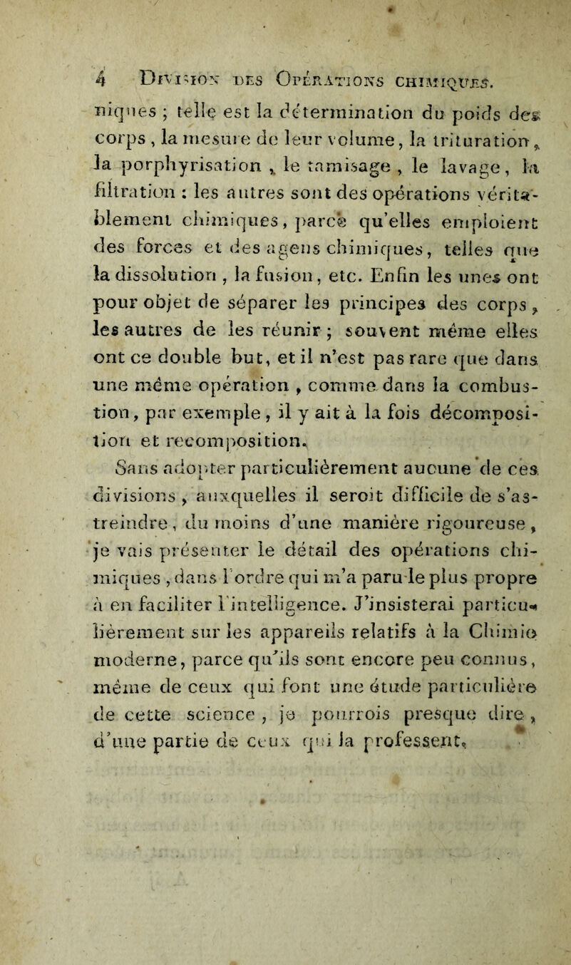 niques ; telle est la détermination du poids des> corps , la mesuie de leur volume, la trituration,, la porphyrisation le tamisage , le lavage, la filtration ; les autres sont des opérations vérita- blement chimiques, j>arc0 qu’elles eniploient des forces et des agens chimiques, telles aue la dissolution , la fusion, etc. Enhn les unes ont pour objet de séparer les principes des corps ^ les autres de les réunir; souvent meme elles ont ce double but, et il n’est pas rare que dans une meme opération , comme dans la combus- tion, par exemple , il y ait à la fois décomposi- tion et recomposition. Sans ador.ter particulièrement aucune de ces, divisions , auxquelles il seroit difficile de s’as- treindre, du moins d’nne manière rigoureuse, je vais présenter le detail des opérations chi- miques , dans i ordre qui m’a paru le plus propre à en faciliter finteUigence. J’insisterai particu«»t îièrement sur les appareils relatifs a la Cîiiinio moderne, parce qifiis sont encore peu connus, même de ceux qui font une étude particulière de cette science , je ponrrois presque dire, d’une partie de ceux qm la professent.