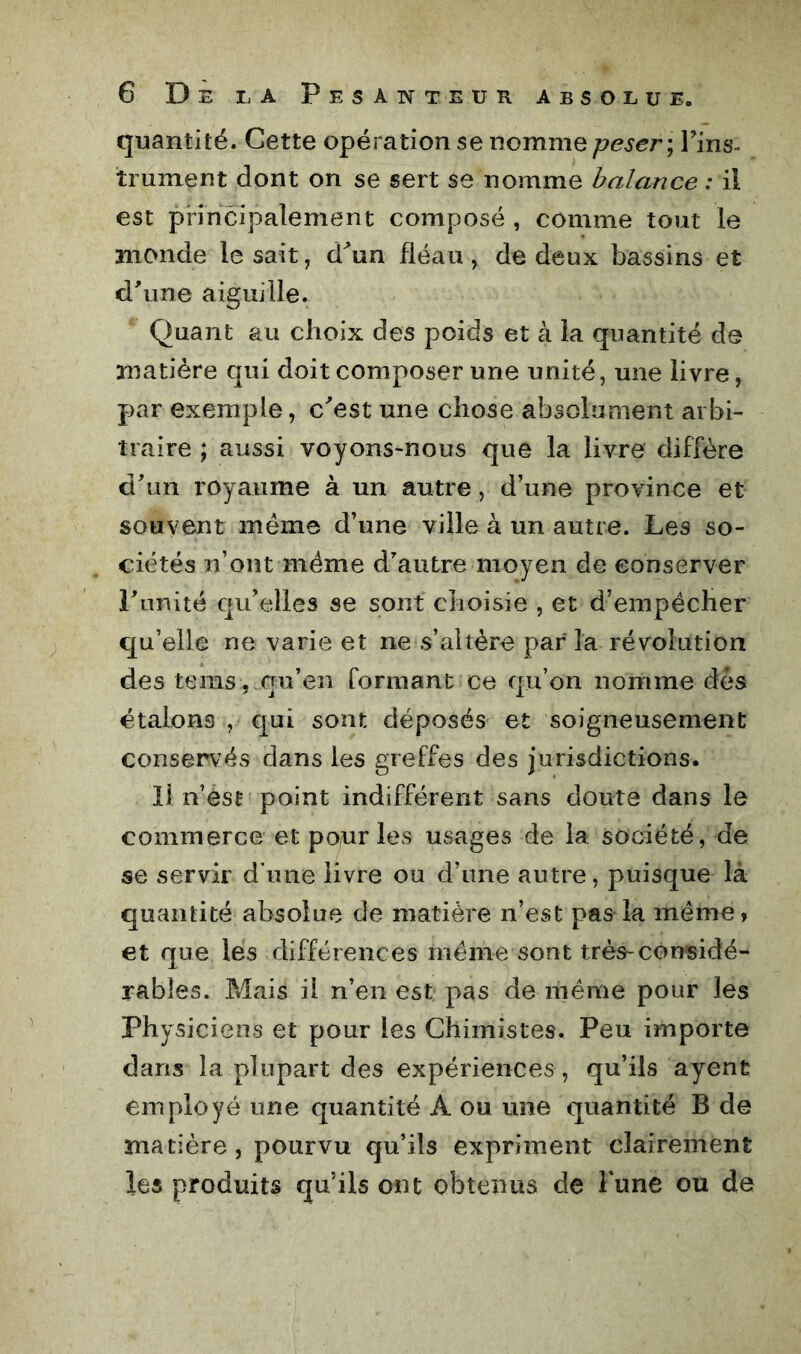 quantité. Cette opération se nomme peser-, l'ins- trument dont on se sert se nomme balance : il est principalement composé , comme tout le monde lésait, d^un fléau, de deux bassins et d'une aiguille. Quant au choix des poids et à la quantité de matière qui doit composer une unité, une livre, par exemple, c'est une chose absolument arbi- traire ; aussi voyons-nous que la livre diffère d'un royaume à un autre, d’une province et souvent meme d’une ville à un autre. Les so- ciétés n’ont même d'autre moyen de conserver l'unité qu’elles se sont choisie , et d’empêcher qu’elle ne varie et ne s’altère parla révolution des tems j.qu’en formant ce qu’on nomme dès étalons , qui sont déposés et soigneusement conservés dans les greffes des Jurlsdictions. Il n’est point indifférent sans doute dans le commerce et pour les usages de la société, de se servir d’une livre ou d’une autre, puisque là quantité absolue de matière n’est pas la même, et que les différences même sont très-considé- rables. Mais il n’en est pas de même pour les Physiciens et pour les Chimistes. Peu importe dans la plupart des expériences, qu’ils ayent employé une quantité A ou une quantité B de matière, pourvu qu’ils expriment clairement les produits qu’ils ont obtenus de l'une ou de