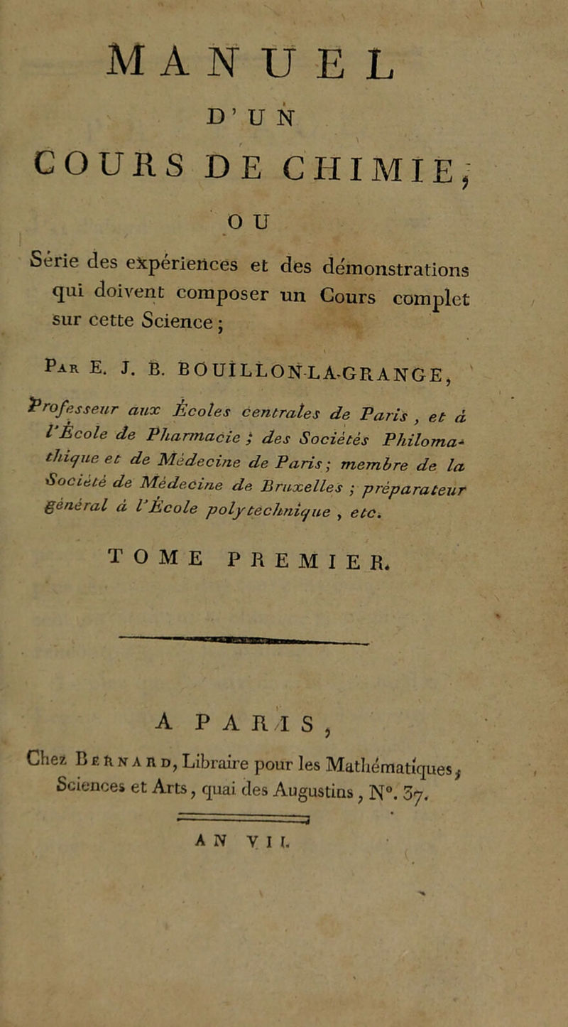 MANUEL D’UN GOUHS DE CHIMIE, O U Série des expériences et des démonstrations qui doivent composer un Cours complet sur cette Science ; Par E, J. B. BOUiLLONLA^GRANGE, ' Professeur aux Écoles centrales de Paris , et à P Ecole de Pharmacie ; des Sociétés Philoma^ thique et de Médecine de Paris; membre de la Société de Médecine de Bruxelles ; préparateur général d l École polytechnic/ue , etc, TOME PREMIER* A P A Il ' l S , Chez Bernard, Libraire pour les Matliématiques, Sciences et Arts, cpai des Augustins, N°. 37. AN VIE