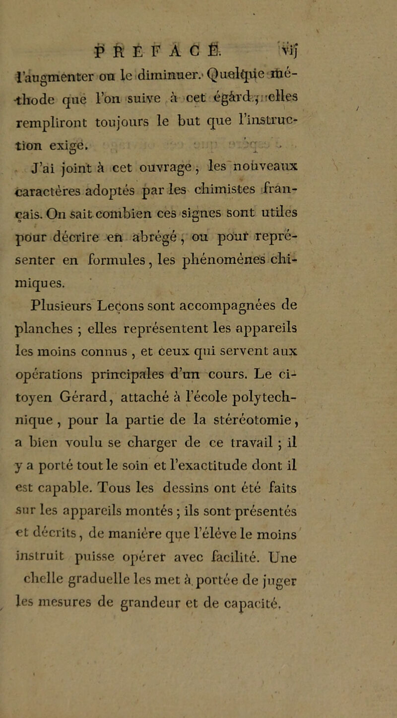 i> È É F A C Ê. Wij l’augmenter on le diminuer.'Queli^ne-rtié- ^hode que l’on suive à cet égârdyfjielles rempliront toujours le but que l’instruc- tion exigé. ' ■ J’ai joint à cet ouvrage j les'noüveaux caractères adoptés par les^ chimistes fran- çais. On sait combien ces signes sont utiles pour décrire en abrégé ; ou pour repré- senter en formules, les phénomènes chi- miques. Plusieurs’Leçons sont accompagnées de planches ; elles représentent les appareils les moins connus , et ceux qui servent aux opérations principales d’un cours. Le ci- toyen Gérard, attaché à l’école polytech- nique , pour la partie de la stéréotomie, a bien voulu se charger de ce travail ; il y a porté tout le soin et l’exactitude dont il est capable. Tous les dessins ont été faits sur les appareils montés ; ils sont présentés et décrits, de manière que l’élève le moins' instruit puisse opérer avec facilité. Une chelle graduelle les met à. portée de juger les mesures de grandeur et de capacité.