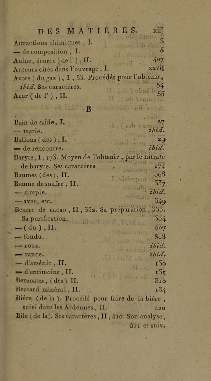 des matière s. xUj : î (M. 'il','.' ^ Attractions clilmiques ,1. , vj — décomposition ,1. , ^ ^ Aulne, écorce ( de r ), IL ' f! Auteurs cités dans l’ouvrage , I. xxvij Azote ( du gaz ), I , 53. Procédés pour l’obtenir, ibid. Ses caractères. Azur'(der) , IL 54 •.)-bnIU5. , ;ji) 'iüniîi,, - ■ I,. i.'l B ijo y. Bain de sable, I. — marie. Ballons ( des ), I, —- de rencontre. ! ' î - 27 ' ^ :ibid. 29 ibid. » • ‘ . t ' ; Baryte, I, lyS. Moyen de l’obtenir . par lé nitrate ' i-- . . - y de baryte. Ses caractères , ' . 174 363 ‘^fz;&gt;n;3i,!r5 .ri /(jf, ■ 'rrc;: 337; ibid. Baumes (des ), II. Baume de soufre , II. — simple. — avec, etc. ■ .^49 Beurre de cacao , II, 332. Sa préparation , 333. Sa purification, ^ , 334 -.(du),II. — fondu. — roux. — rance. — d’arsénic , II. — d’antimoine, II. Benzoates , ( des ) IL Bezoard minéral , IL ■y- ;v*. ■ 307 5oi3 ibid. ibid. l3o i3t 3io •i3/t Bière (de la ). Procédé pour faire de la bière , suivi dans les Ardennes, IL 4ao Bile ( de la). Scs caractères , II, 5io. Soh analyse, 5i1 et suiv.