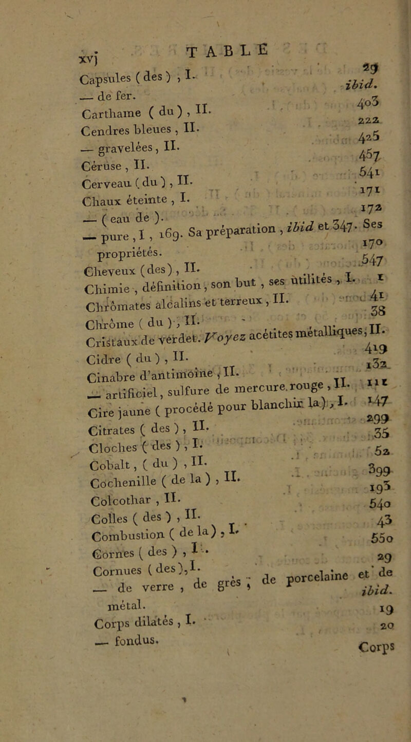 Capsules ( des ) , I- — de fer. Carthame ( du ) , II- Cendres bleues, II- — gravelées, II- Cérüse, II- Cerveau ( du ) , II- Cbaux éteinte ? I* ^ — ( eau de )- table 4o3 222> 4^5 .. 541 '171 172 • fl . * 1 - ■ il i ^ ' propriétés. Cheveux (des), II- • \ . t , Chimie , définition, son but , ses utilxtes, !.. i Chtôinates alcalins'efterreux , I - c Chrome ( du )•, H- ' , iV/^moc TT . Cristaux de Vêrdet. Voyez acetilesmetalhques.IL Cidre ( du ) , II- ^ Cinabre d’antimoine ŸII. ' | - ^ artificiel, sulfure de mercure.rouge H- Cire jaune ( procédé pour blanchm 1^). 1- , J N tT .-.'u; ; rr. 'l? Citrates ( des ) , li- ., ; . Cloches (ries ), I. o.- i , Cobalt,( du ), II- T Cochenille ( de la ) , IL ^ Cblcothar ,11- ' ^ Colles ( des ) , II- ^ ' Combustion ( de la) , la Cornes ( des ) Cornues (des),I- de verre , de métal. Corps dlla'tés ,1. — fondus. grès ■; de porcelaine 147 299 i.35 ' 5a 399 195 540 43 65o 29 et* de ibid. 19 20 Corps t