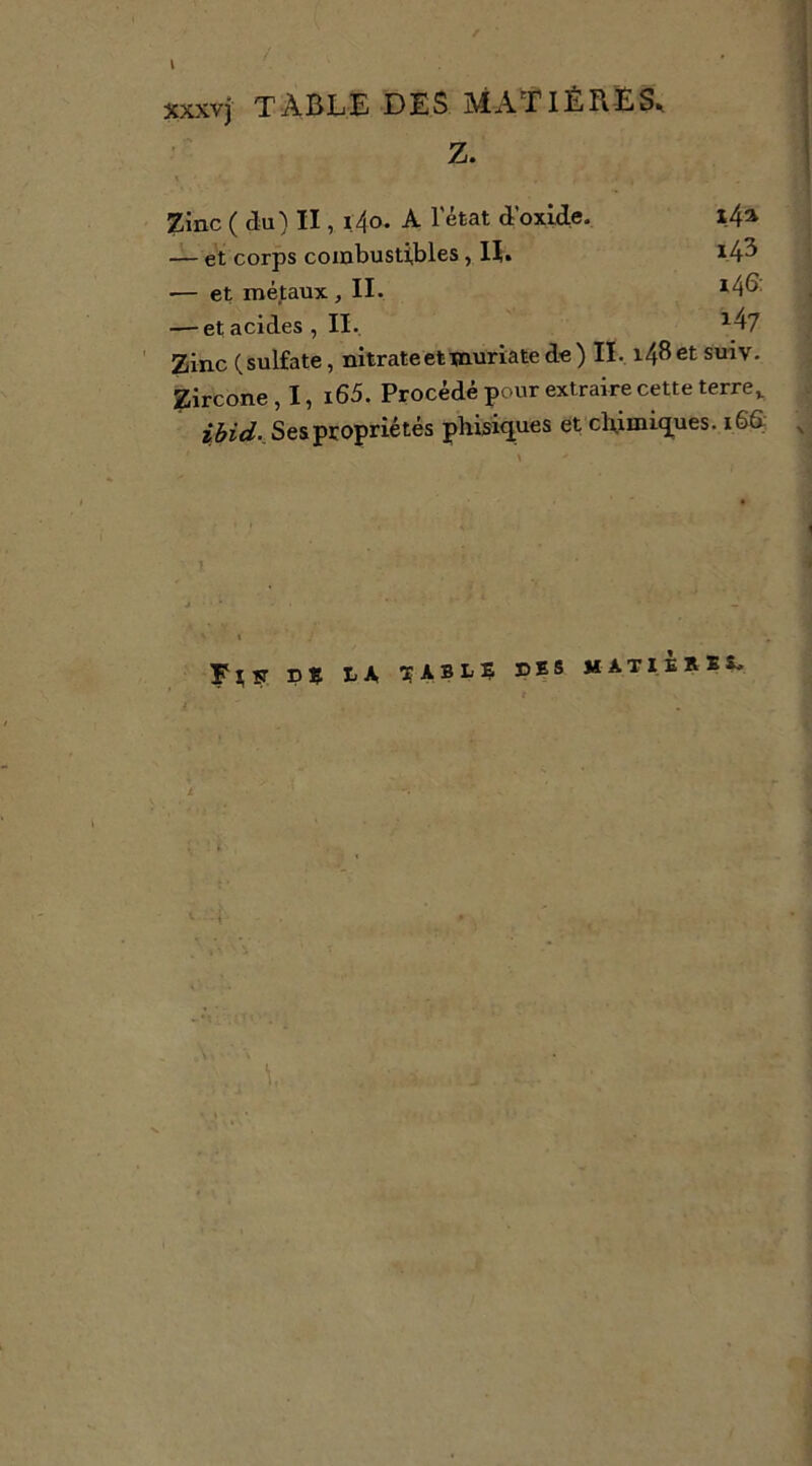 \ xxxvj table des matières. Z. Zinc ( du) II, i,4o. A l’état d’oxide. 1.4^ — et corps combustibles, H. 143 ■— et méfaux, II. — et acides, II. ^4/ Zinc (sulfate, nitrate et muriate de) IL i48etsuiv. Zircone,!, i65. Procédé pour extraire cette terre,. zèïW., Ses propriétés phLi^ues et cb,inaiq[ues. 166: Fî;îr PS LA. ^ABLS PS s matièkss.