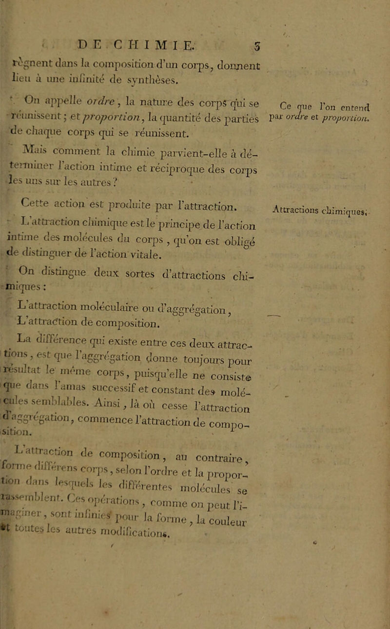 régnent clans la composition d’un corps, donnent lieu à une inliriité de synthèses. On aj)pelle ordre , la nature des corps qxû se réunissent ; et proportion, la quantité des parties de chaque corps cpii se réunissent. Mais comment la chimie parvient-elle à dé- temiiner 1 action intime et réciproque des corps les uns siu’ les autres ? Cette action est produite par l’atü’action. I. attraction cliimique est le principe de l’action intime des molécules du corps , qu’on est obligé de distinguer de l’action vitale. On distingue deux sortes d’attractions chi- miques : L attraction moléculaire ou d’aggrégation, Lj atti’acttion de composition, ^ La différence qui existe enti’e ces deux attrac- tions , est que l’aggrégation donne toujours pour ^résultat le même corps, puisqu’elle ne consiste que dans l’amas successif et constant de» molé- cdes semblables. Ainsi, là où cesse l’attraction commence l’attraction de compo- sition, . ^ Latlraction de composition, au contraire, forme tl.fferens cor,,s, selon l’ordre et la nropor- t.on ,la„s lesquels les .HfKreme, molécule, sa nblent. Ces opérations, comme on peur l’i- ™i;.ner . sont inliuies’ pour la forme, la couleur tt toutes les autres njodihcation«. Ce nue l’on enfend par ordre et proportion. Attractions chimiques;