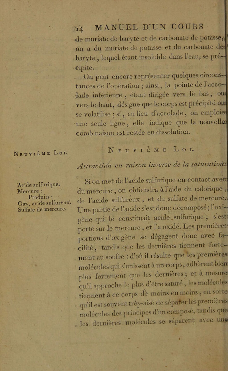 Neuvième Loi. 'Acide sulfurique^ Mercure : Produits ; Ga?,, acide sulfureux. Sulfate de mercure. 14 MANUEL D’UN COURS <le miiriate de baryte et de carbonate de potasse,', on a du imiriate de potasse et du caibonate de? baryte , lequel étant insoluble dans l’eau, se pré- cipite. ; . On peut encore représenter quelques circons- tances de l’opération ; ainsi, la pointe ue 1 acco- lade inl'érieure , étant dirigée vers lè lias, ou- vers le haut, désigne que le corps est précipité, om SC volatilise j si, au lieu d’accolade , on emploie? une seule ligne, elle indique que la nouvelle, combinaison est restée en dissolution. Neuvième Loi. Attraction- en raison inverse de la saturation: ’ Si on met de l’acide sulfurique en contact avec du mercure , on obtiendra a laide du calorique de l’acide sulfureux , et du sulfate de mercure.- Une partie de l’acide s’est donc décomqiosé ; l’o-xi- gène qui le constiuiait acide.sulfurique , s’est: porté sur le mercux'e , et 1 a oxide. Les preniiei-eS’ poitions d’oxigène se dégagent donc avec fa- cilité , tandis que les dernières tiennent forte- ment au soufre : d’oi'i il résulte que les premières molécules qui s’unissent à un corps, adlièrent bien plus fortement que les dernières ; et à mesure qu’il approche le plus d’ètie saturé, les molécules tiennent à ce corps dl moins en moins , en sorte qu’il est souvent très-aisé de sépafer lesprem.eres molécules des principes d’un compose, tandis que les dernières molécules se séparent avec uuu