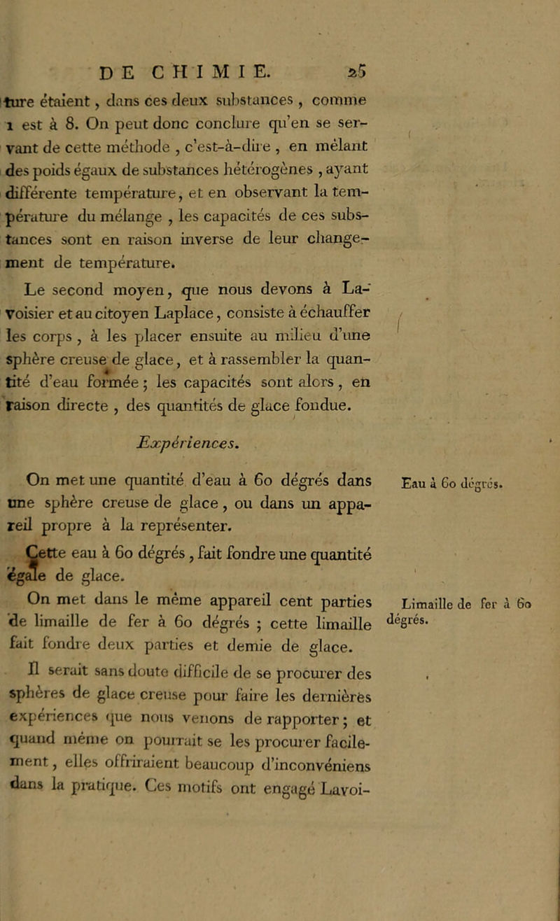 ture étaient, clans ces deux substances , comme 1 est à 8. On peut donc conclure qii’en se ser- vant de cette métliode , c’est-à-dire , en mêlant des poids égaux de substances hétérogènes , ayant différente température, et en observant la tem- pérature du mélange , les capacités de ces subs- tances sont en raison inverse de leur change^ ment de température. Le second moyen, que nous devons à La- voisier et au citoyen Laplace, consiste à échauffer les corps , à les placer ensuite au milieu d’ime sphère creuse de glace, et à rassembler la quan- tité d’eau formée ; les capacités sont alors , en raison directe , des quantités de glace fondue. Expériences. On met une quantité d’eau à 6o dégrés dans une sphère creuse de glace, ou dans un appa- reil propre à la représenter. Cette eau à 6o dégrés, fait fondre une quantité égale de glace. On met dans le même appareil cent parties 'de limaille de fer à 6o dégrés ; cette limaille fait fondre deux parties et demie de glace. H serait sans doute difficile de se procm’er des sphères de glace creuse pour faire les dernières expériences (jue nous venons de rapporter ; et quand même on pouiruit se les procurer facile- ment , elles offiiraient beaucoup d’inconvéniens dans la pratique. Ces motifs ont engagé Lavoi- Eau à Go dégrés. Limaille de fer à Go dégrés.