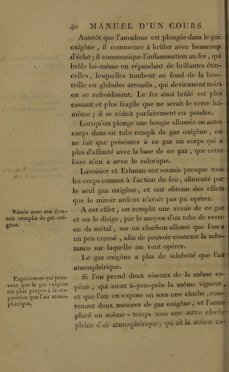 Ausstôt que l’amadoue est plongée dans le gaz oxigène , il commence à brûler avec beaucoup d’éclat ; il communique l’inflammation au fer, qui brûle lui-même en répandant de brillantes étin- celles , lesquelles tombent au fond de la bou- teille en globules arrondis , qui deviennent noirs ■ en se refroidissant. Le fer ainsi bridé est plus. cassant et plus fragile que ne serait le verre lui-- même ; d se réduit parfaitement en poudre. Lorsqu’on plonge une bougie allumée ou autre corps dans un tube rempli de gaz oxigène , on ne fait que présenter à ce gaz un corps qui a plus d’affinité avec,k base de ce gaz , que celte ■ base n’en a avec le calorique. ' ’ Lavoisier et Erhman ont sounds presque tous. les corps cormus à l’action du feu, alimente par • le seul gaz oxigène, et ont obtenu des eûetSi que le miroir ardent n’avait pas pu operer. Vessie avec son ajus- A cet effet, on remplit une vessie de ce gaz ■. toir remplie fie gaz oxi- gj. jg dirige, par le moyen d’un tube de verre ■ ^ Je métal, sur un charbon allumé que l’orr a t rm peu creusé , afin de pouvoir contenir la subs-* tance sur laquelle' on veut opérer. Le gaz oxigène a plus de salubrité que 1 air Expériences qui prou- vent que le gaz oxigène est plus propre à la res- piration que l’air atnios- pliérique. atmosphérique. Si l’on prend derrx oiseaux de la même es- pèce , qui aient à-peu-près la même vigueur, et que l’on en expose un sous ime cloclre , con- tenant deux mesures de gaz oxigène, et 1 autre placé en même - temps sous une autre cloclie pleine d’ah' almosphérique ; qk ait la même ca-