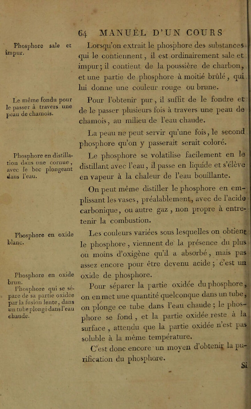 Phosphore sale et impur. Le même fondu pour le passer à travers une peau de chamois. Phosphore en distilla- tion dans une cornue , avec le bec plongeant dans l'eau. Pliosphore en oxide blanc. Phosphore en oxide brun. l’hosphore qui se sé- pare de sa p.artie oxidee par la fusion lente, dans un tube plongé dans l’eau chaude. 64 MANUEL D’UN COURS Lorsqu’on extrait le phosphore des suljstances ■ qui le contiennent, il est ordinairement sale et impur; il contient de la poussière de charbon, et une partie de phosphore à moitié brûlé, qui lui donne une couleur rouge ou brune. Pour l’obtenir pur, il suffit de le fondre et de le passer plusieurs fois à travers une peau de chamois, au milieu de l’eau chaude. La peau ne peut servir qu’une fois, le second phosphore qu’on y passerait serait coloré. Le phosphore se volatilise facilement en le distillant avec l’eau, il passe en liquide et s’élève en vapeur à la chaleur de l’eau bouillante. On peut même distiller le phosphore en em- plissant les vases, préalablement, avec de l’acide carbonique, ou autre gaz , non propre à entre- tenir la combustion. Les couleurs variées sous lesquelles on obtient le phosphore, viennent de la présence du plus ou moins d’oxigène qu il a absorbe, mais pas assez encore pom- être devenu acide ; c’est un oxide de phosphore. Pour séparer la partie oxidee du phosphore, on en met une quantité quelconque dans un tnbe, on plonge ce tube dans l’eau chaude ; le phos-' phore se fond , et la partie oxidée reste à la surface , attendu que la pai’tie oxidée n est pas soluble à la même température. C’est donc encore un moyeu d’obteniï la pu- rification du phosphoie. Si