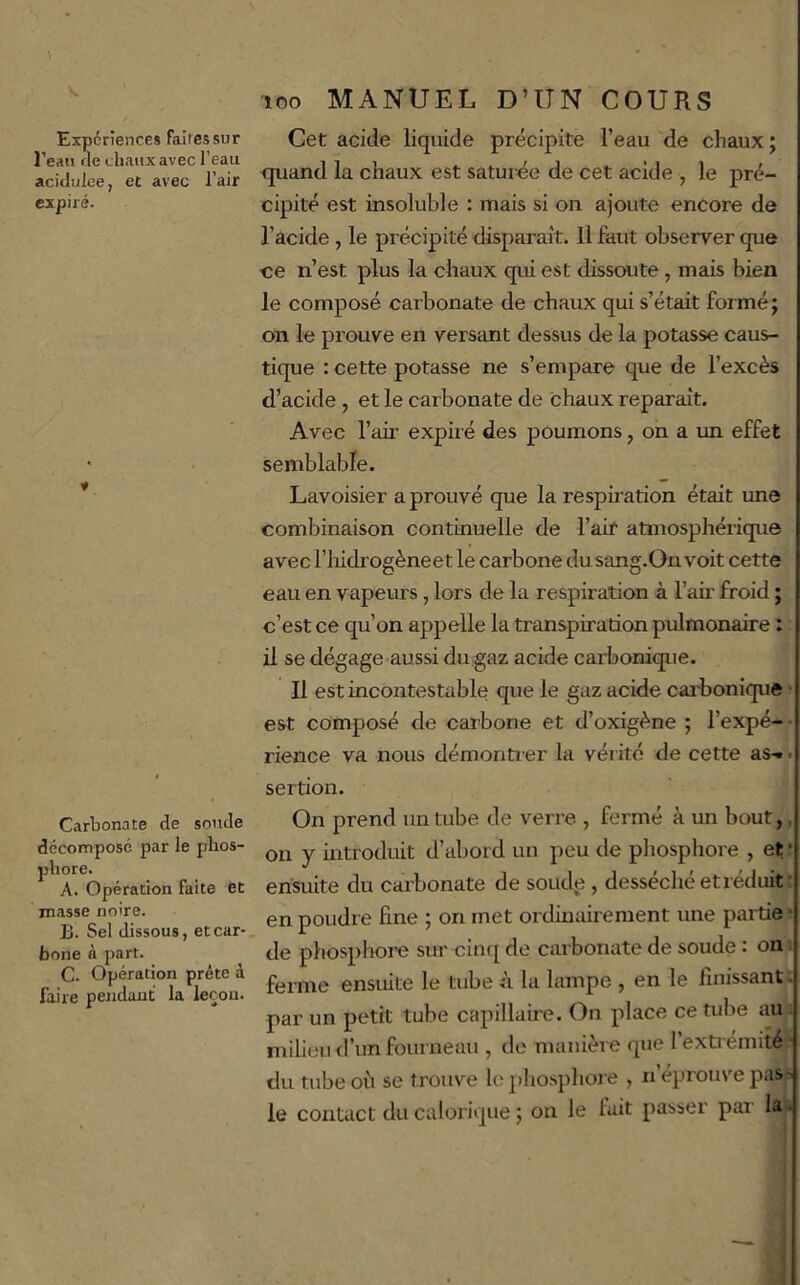 1 Expériences faites sur l’eau «e chaux avec l’eau acidulée, et avec l’air expiré. * Carbonate de soude décomposé par le phos- phore. A. Opération faite èt masse noire. B. Sel dissous, et car- bone à part. C. Opération prête à faire pendant la leçon. loo MANUEL D’UN COURS Cet acide liquide précipite l’eau de chaux j quand la chaux est saturée de cet acide , le pré- cipité est insoluble : mais si on ajoute encore de l’acide, le précipité disparait. Il faut observer que ce n’est plus la chaux qui est dissoute, mais bien le composé carbonate de chaux qui s’était formé; on le prouve en versant dessus de la potasse caus- tique : cette potasse ne s’empare que de l’excès d’acide , et le carbonate de chaux reparaît. Avec l’air expii é des poumons, on a un effet semblable. Lavoisier a prouvé que la respiration était une combinaison continuelle de l’air atmosphéiique avec riiidrogèneet le carbone dusang.On voit cette eau en vapeurs, lors de la respiration à l’aii’ froid ; c’est ce qu’on appelle la transpiration pulmonaire : il se dégage aussi du gaz acide carbonique. Il est incontestable que le gaz acide cai'bonique • est composé de carbone et d’oxigène ; l’expé- • rience va nous démontier la vérité de cette as-.. sertion. On prend un tube de verre , fermé à un bout, on y introduit d’abord un peu de phosphore , et * ensuite du carbonate de soud,e , desséché et réduit • en poudre fine ; on met ordinairement une partie ■ de phosphore sur cinq de carbonate de soude : on ferme ensuite le tube à la lampe , en le linissant. par un petit tube capillaire. On place ce tube au milieu d’un fourneau , do manière que l’extrémité du tube où se trouve le phosphor e , n’éprouve pas- le contact du calorique ; on le fait passer par la.