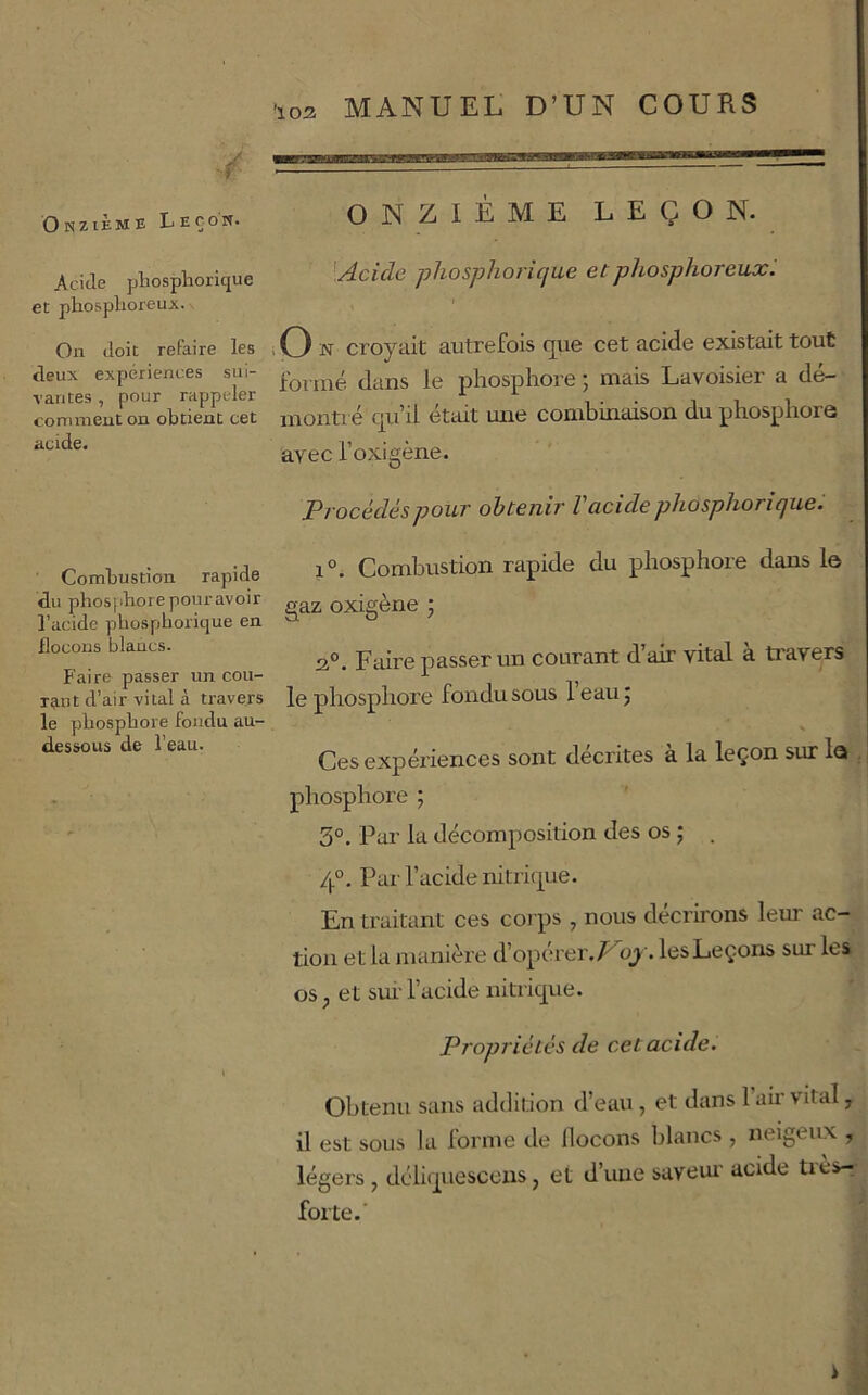 MANUEL D’UN COURS t Onzième Leçon. Acide pliospliorique et phosplioreuji. On doit refaire les deux expériences sui- vantes , pour rappeler comment on obtient cet acide. Combustion rapide du phosphore pouravoir l’acide phosphorique en flocons blancs. Faire passer un cou- Ttint d’air vital à travers le phosphore fondu au- dessous de l’eau. ONZIÈME LEÇON. '.Acide phosphorique et phosphoreux^ i O N croyait autrefois que cet acide existait tout formé dans le phosphore ; mais Lavoisier a dé- montré qu’il était mie combinaison du phosphore avec l’oxigène. Procédés pour obtenir l'acide phosphorique. 1°. Combustion rapide du phosphore dans le gaz oxigène ; 2®. Faire passer un courant d’air vital à ti'avers le phosphore fondu sous l’eau j Ces expériences sont décrites a la leçon sur le j phosphore ; 3°. Par la décomposition des os ; . 4°. Par l’acide nitrique. En traitant ces corps , nous décrirons leur ac- tion et la manière d’opérer./^ oj. les Leçons sur les os, et sm’ l’acide nitrique. Propriétés de cet acide. Obtenu sans addition d’eau , et dans l’air vital, il est sous Ja forme de llocons lilancs , neigeux , , légers, déli(piesccns, et d’une saveur acide trèsr^^ forte.' 'P-