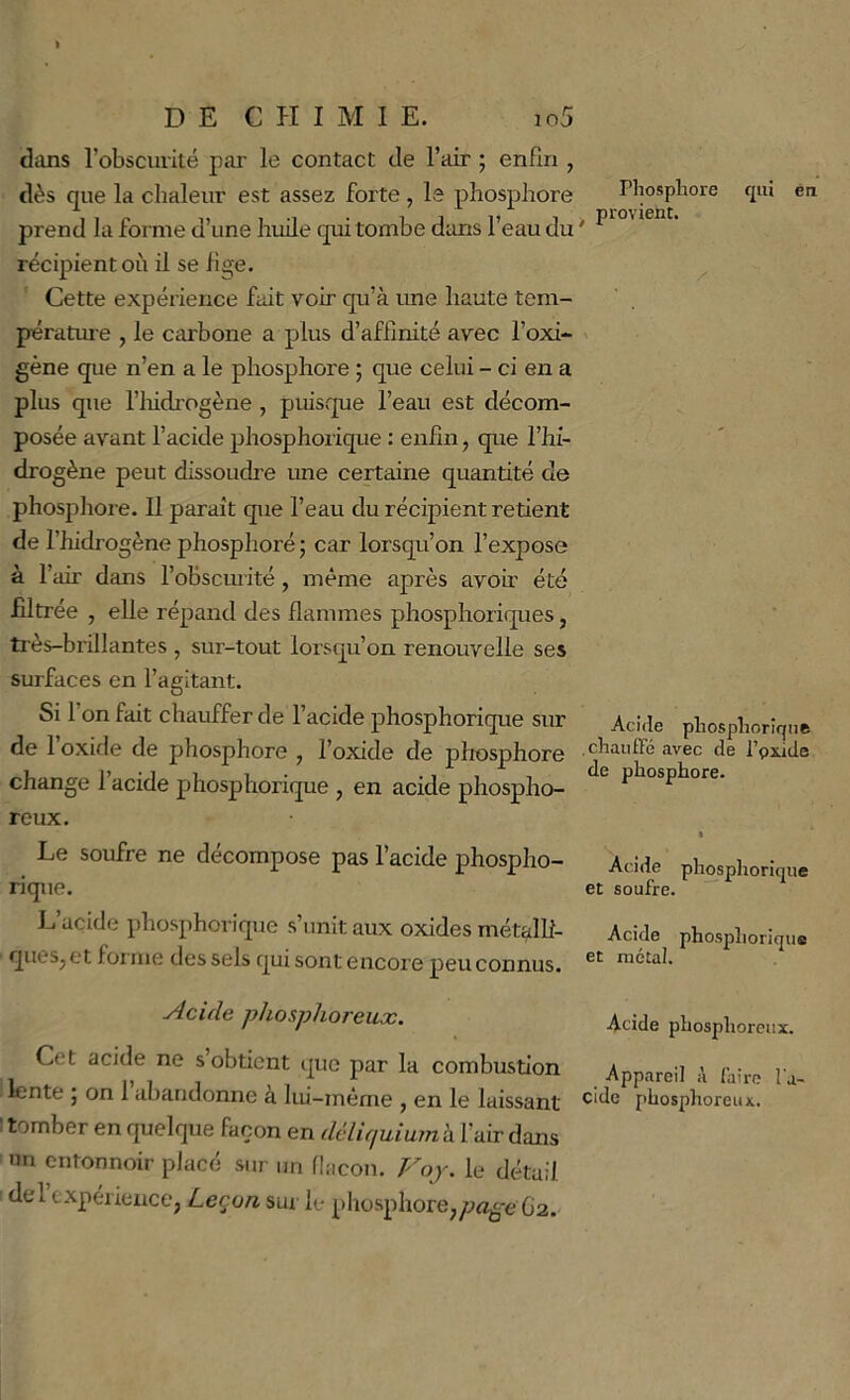 dans l’obscurité par le contact de l’air ; enfin , dès que la chaleur est assez forte , le phosphore prend la forme d’une huile qui tombe diuis l’eau du récipient où ü se fige. Cette expérience fait voir qu’à rme haute tem- pératui e , le carbone a plus d’affinité avec l’oxi- gène que n’en a le phosphore ; que celui - ci en a plus que riiidrogène , puisque l’eau est décom- posée avant l’acide phosphorique ; enfin, que l’hi- drogène peut dissoudre une certaine quantité de phospliore. Il paraît que l’eau du récipient retient de l’hidrogène phosphoré ; car lorsqu’on l’expose à l’air dans l’obscurité, même après avoir été filtrée , elle répand des flammes phosphoriques, très-brillantes , sur-tout lorsqu’on renouvelle ses surfaces en l’agitant. Si 1 on fait chauffer de l’acide phosphorique sur de 1 oxifle de phosphore , l’oxide de phosphore change l’acide phosphorique , en acide phospho- reux. Le soufre ne décompose pas l’acide phospho- rique. L acide phosphorique s’unit aux oxides mét^lli- queSj et forme des sels qui sont encore peu connus. ■Acide phosphoreux. Cet acide ne s’obtient que par la combustion lente ; on 1 abandonne à lui-même , en le laissant I tomber en quelque façon en dèlifiuium à l’air dans nn entonnoir placé sur un flacon. Voy. le détail dercxpérience, Leçon sw le phosphore^/;rtjÇ-e G2. Phosphore qui ên ^ provient. Acide phosphorique chauffé avec de l’pxide de phosphore. Acide phosphorique et soufre. Acide phosphorique et métal. Acide phosphoreux. Appareil A faire l'a- cide phosphoreux.