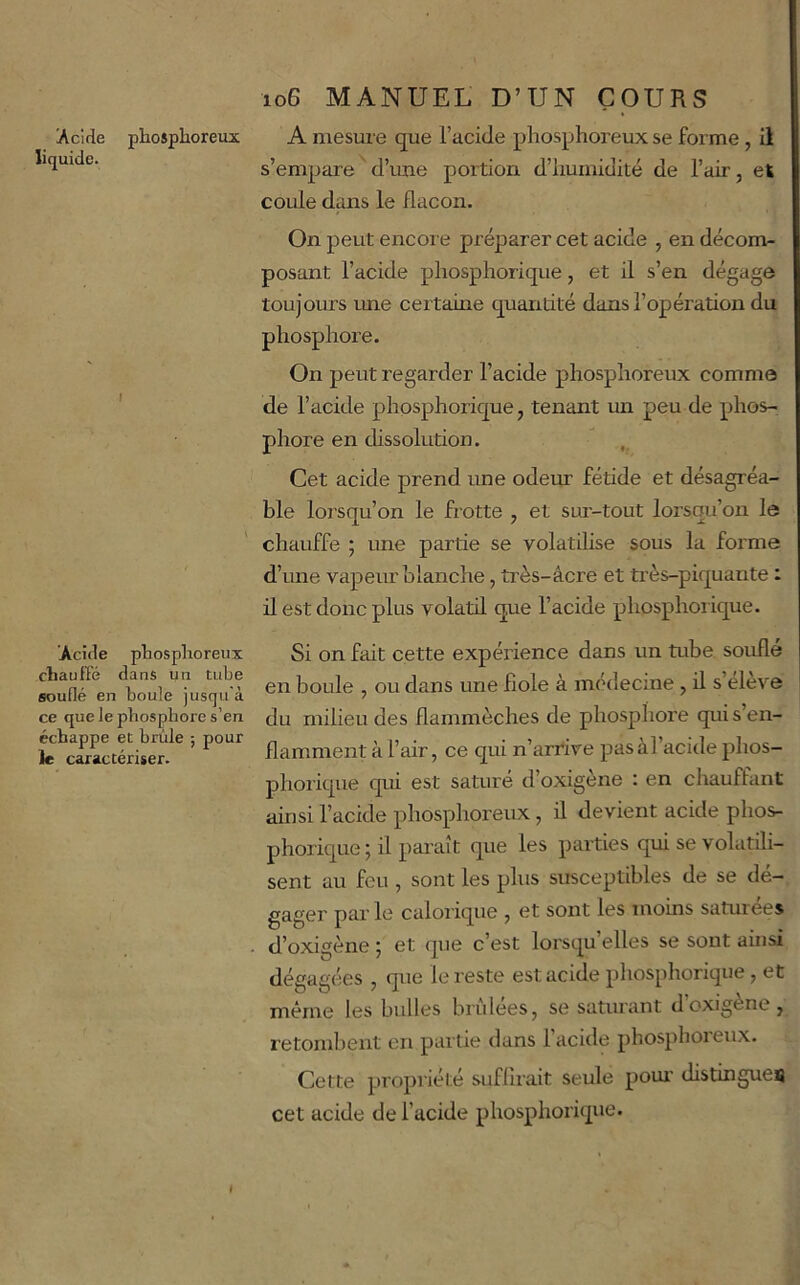 Acide liquide. phosphoreux A mesure que l’acide phosphoreux se forme, il s’empare^d’ime portion d’humidité de l’air, et coule dans le flacon. On peut encore préparer cet acide , en décom- posant l’acide phosphorique, et il s’en dégage toujoru’S rme certaine quantité dans l’opération du phosphoi’e. On peut regarder l’acide phosphoreux comme de l’acide phosphorique, tenant un peu de phos- phore en dissolution. Cet acide prend une odeur fétide et désagréa- ble lorsqu’on le frotte , et sur-tout lorsqu’on le chauffe ; ime partie se volatilise sous la forme d’une vapeur blanche, très-âcre et très-piquante : il est donc plus volatil que l’acide phosphorique. Acide phosphoreux chauffé dans un tube souflé en boule jusqu'à ce que le phosphore s’en échappe et brûle ; pour le caractériser. Si on fait cette expérience dans un tube souflé en boule , ou dans une fiole à médecine , il s’eleve du milieu des flammèches de phosphore qui s’en- flamment à l’air, ce qui n’arrtve pas àl’acide phos- phorique qui est saturé d’oxigène : en chauffant ainsi l’acide phosphoreux, il devient acide phos- phorique ; il paraît que les parties qui se volatili- sent au feu , sont les plus susceptibles de se dé- gager pai'le calorique , et sont les moins saturées d’oxigène ; et que c’est lorsqu’elles se sont ainsi dégagées , que le reste est acide pliosphorique, et même les bulles brùlees, se saturant doxigène, retombent en partie dans l’acide phosphoreux. Cette propriété suflirait seule pom' distingues cet acide de l’acide phosphorique. I