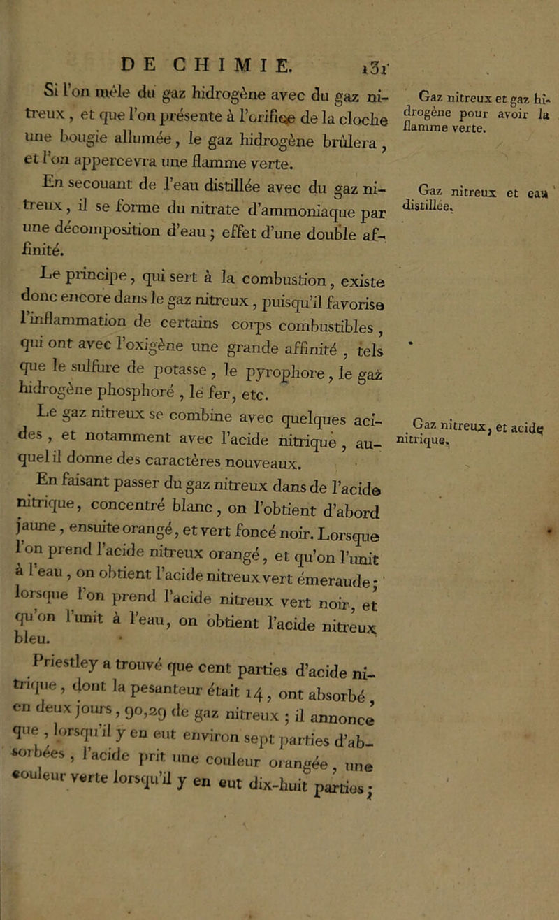 Si l on mêle du gaz hidrogène avec du gaz ni- ti-eux, et que l’on présente à rorifît^ de la cloche une bougie allumée, le gaz hidrogène brûlera, et 1 on appercevia une flamme verte. En secouant de l’eau distillée avec du gaz ni- treiLx, il se foraie du nitrate d’ammoniaque par une décomposition d’eau j effet d’une double af- finité. t Le pnncipe, qui sert a la combustion, existe donc encore dans le gaz nitreux, puisqu’il favorisa rmflammation de certains coips combustibles , qui ont avec l’oxigène une grande affinité , tels qiie le sulfhre de potasse , le pyrophore, le gaz hidrogène phosphoré , lé fer, etc. Lie gaz niti eux se combine avec quelques aci- des , et notamment avec l’acide nitrique, au- quel il donne des caractères nouveaux. En faisant passer du gaz nitreux dans de l’acide nitrique, concentré blanc, on l’obtient d’abord faune, ensuite orangé, et vert foncé noir. Lorsque l’on prend l’acide niti’eux orangé, et qu’on l’unit à 1 eau , on obtient l’acide nitreux vert émeraude - lorsque l’on prend l’acide nitreux vert noir, et ^on l’unit à l’eau, on obtient l’acide nitreux bleu. Priestley a troiivil que cent parties d’acide ni tncpie, dont la pesanteur était 14, ont absorbé eu deux jours, 90,2g de gax nitreux ; il annonc que , lorsqu’il y en eut environ sept parties d’ab ‘oibees , l’acide prit une couleur orangée, un, «ouleur verte lorsqu’à y en eut dix-huit parties Gaz nitreux et gaz tî- drogène pour avoir la flamme verte. Gaz nitreux et eaa ' distillée, _ Gaz nitreux, et acide nitrique.