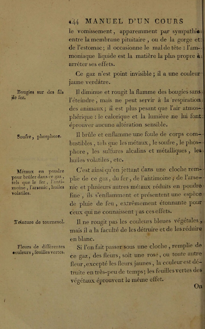 Bougies sur des fJs jie i'er. Soufre, phosphore. Métaux en poudre pour brûler dans ce gaz , tels que le fer , 1 anti- rnoine , l'arsenic, huiles volatiles. Teinture de tournesol. Fleurs de difTcrentes «ouleurs, feuilles vertes. *'44 MANUEL D’UN COURS le vomissement, apparemment par sympathiei entre la membrane pituitaire , ou de la gorge et: de l’estomac; il occasionne le mal de tête ; Tarn-- moniaque liquide est la matière la plus propre ài arrêter ses effets. Ce gaz n’est point invisible ; ü a une couleur • jaime verdâtre. Il diminue et rougit la flamme des bougies sans ; l’éteindre, mais ne peut servir à la ‘respiration ; des animaux ; il est plus pesant que l’air atmos- • phérique : le calorique et la lumière ne lui font ; éprouver aucune altération sensible. Il brûle et enflamme une foule de corps com- • bustibles , tels que les métaux, le soufre, le phos- • phore, les sulfures alcalins et métalliques , les. huiles volatiles, etc. C’est ainsi qu’en jettant dans une cloche rem- ■ plie de ce gaz, du fer, de l’antimoine ,• de Tarse- • nie et plusieurs autres méiaux réduits en poudre fine , ils s’enflamment et présentent une espèce de pluie de feu , extrêmement étoimante pour ceux qui ne connaissent i as ces effets. Il ne rougit pas les couleurs bleues végétales,, mais il a la faculté de les détruii'e et de les réduire en blanc. Si l’on fait passer sous une cloche , remplie de ce gaz, des fleurs, soit une rosé, ou toute autre fleur, excepté les fleurs, jaunes, la couleur est dé- truite en ti ès-peu de temps ; les feuilles vertes des végétaux éprouvent le même effet.