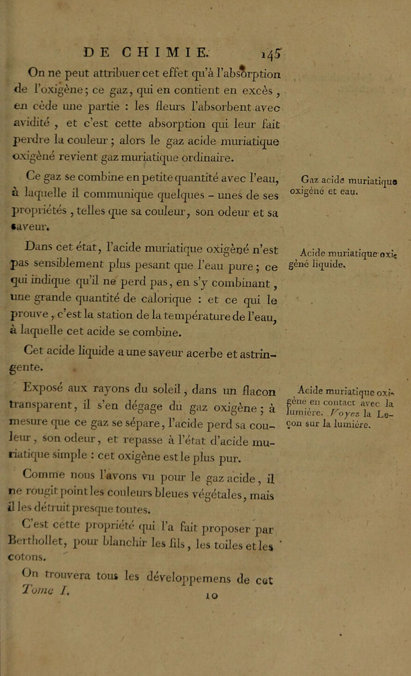 On ne peut attribuer cet effet qu’à l’absorption de l’oxigène ; ce gaz, qui en contient en excès , en cède ime partie : les fleuis l’absorbent avec avidité , et c’est Cette absorption qui leur fait perdre la couleur ; alors le gaz acide muriatique oxigèné revient gaz muriatique ordinaii e. Ce gaz se combine en petite quantité avec l’eau, Gaz acide muriatiqua à laquelle il communique quelques - unes de ses propriétés , telles que sa couleui-, son odem’ et sa •aveur. Dans cet état, l’acide muriatique o^gèné n’est Acide muriatique oxic pas sensiblement plus pesant que l’eau pure ; ce liquide, qui indique qu’il ne perd pas, en s’j combinant, une grande quantité de calorique : et ce qui le prouve , c’est la station de la température de l’eau, à laquelle cet acide se combine. Cet acide liquide a une saveur acerbe et astrin- gente. Expose aux rayons du soleil, dans un flacon Acide muriatique oxî~ transparent, il s’en dégage dn gaz OMgène; à mesure que ce gaz se sépare, l’acide perd sa cou— 1^ lumière, leur , son odeur, et repasse à l’état d’acide mu- riatique simple : cet oxigène est le plus pur. Comme nous lavons vu pour le gaz acide, il ne rougit point les couleurs bleues végétales, mais il les détruitpresque toutes. C est cette propriété qui l’a fait proposer par Beithollet, pour blanchir leslils, les toiles et les cotons. On trouvera tous les Tunm /. développemens de cet