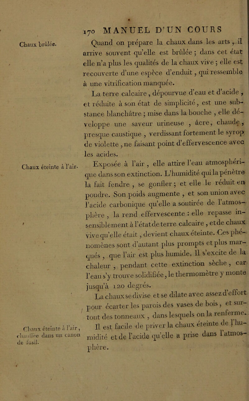 Chaux éteinte à l’air- f diaux éteinte à l'air, rliaiiirpe dans un canon de i'u&il. 170 MANUEL D’UN COURS Quand on prépare la chaux dans les arts , il arrive souvent qu’elle est brûlée 5 dans cet état elle n’a plus les qualités de la chaux vive ; eUe est recouverte d’ime espèce d’enduit, qui ressemble à une vitrification manquée. La ten e calcaire, dépourvue d’eau et d’acide , et réduite à son état de simplicité, est ime sub- stance blanchâtre 5 mise dans la bouche , elle dé- veloppé une saveur mineuse , âcre, chaude , presque caustique , verdissant fortement le syrop de violette , ne faisant point d’effervescence avec les acides. Exposée à l’air , elle attire l’eau atmosphéri- que dans son extinction. L’humidité qui la pénètre la fait fendre , se gonfler ; et elle le réduit en poudre. Son poids augmente , et son union avec l’acide carbonique qu’elle a soutirée de 1 atmos- phère , la rend effervescente : elle repasse in- sensiblement àl’étatdeterre calcaire , etde chaux vivequ’elle était, devient chaux éteinte. Ces phé- nomènes sont d’autant plus prompts et plus mar- qués , que fah- est plus humide. Il s’excite de la chaleur , pendant cette extinction sèche , car l’eau s’y trouve solidifiée, le thermomètre y monte jusqu’à 130 degres. La chaux se divise et se dilate avec assez d’effort pour écarter les parois des vases de bois , et sui- toiit des tonneaux , dans lesquels on la renferme. Il est facile de priver la chaux éteinte de 1 hu- midité etde i’acide (pi’elle a prise dans l’atmos- phère.