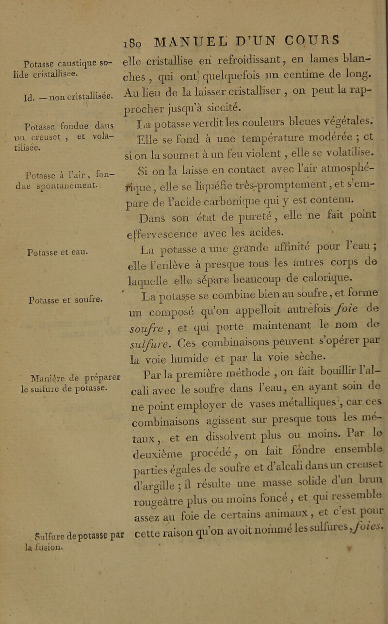 lide cristallisée. Id. —non cristallisée. Potasse fondue dans un creuset , et vola- tilisée. Potasse à l’air , fon- due spoutanenieut. Potasse et eau. 180 MANUEL D’UN COURS elle cristallise eri refroidissant, en lames blan- ches , qui ont’ quehpefois im centime de long. Au lieu de la laisser cristalliser , on peut la rap- procher jusqu’à siccite. La potasse verdit les coideurs bleues végétales. Elle se fond à une température modérée ; et si on la soumet à un feu violent, elle se volatilise. Si on la laisse en contact avec l’air atmosphé- rique , elle se lirpjélie très-promptement, et s’em- pare de l’acide caibonique qui y est contenu. Dans son état de pureté, elle ne fait point effervescence avec les acides. La potasse a une gi'ande aflinite pour 1 eau ; elle l’enlève à presque tous les autres corps de Potasse et soufre. Manière de préparer le suilure de potasse. Sulfure dépotasse par la fusion. laquelle elle sépare beaucoup de calorique. La potasse se combine bien au soufre, et forme un composé qu’on appelloit autrefois J'oie de soufre , et qui porte mamtemmt le nom de sulfure. Ces combinaisons peuvent s’opérer par la voie humide et par la voie seche. Par la première méthode , on lait bouillir 1 al- cali avec le soufre dans l’eau, en ayant soin de ne point employer de vases métalliques;, car ces combinaisons agissent sur presque tous les mé- taux,. et en dissolvent plus ou moins. Par le deuxième procédé, on fait fondre ensemble parties égales de soufre et d’alcali dans un creuset d’argille ; il résulte une masse solide d’un bmn rougeâtre plus ou moins foncé , et qui ressemble assez au foie de certains animaux, et c est pour cette raison qu’on avoit nommé les sulfux'es,Joies.