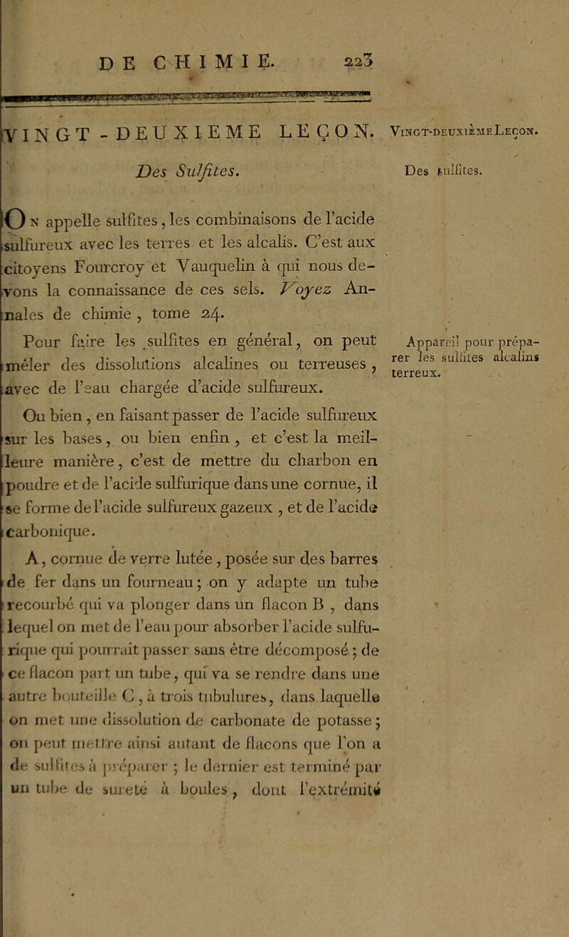 VINGT -DEUXIEME LEÇON. Des Sulfites. 0 appelle sulfites, les combinaisons de l’acide sulfureux avec les terres et les alcalis. C’est aux citoyens Fourcroy et Vauquelin à qui nous de- vons la connaissance de ces sels. Kojez An- nales de chimie , tome 24. Peur faire les sulfites en général, on peut mêler des dissolutions alcalines ou terreuses , Ævec de l’eau chargée d’acide sulEireux. Ou bien, en faisant passer de l’acide sulfiireux sur les bases, ou bien enfin , et c’est la meil- leure manière, c’est de mettre du charbon en poudre et de l’acide sulfurique dans une cornue, il se forme de l’acide sulfureux gazeux , et de l’acide carbonique. A, cornue de verre lutée, posée sur des barres 1 de fer dans un foui neau ; on y adapte un tube I recourbé qui va plonger dans un flacon B , dans lequel on met de l’eau pour absorber l’acide sulfii- riqiie qui pourrait passer sans être décomposé ; de ce flacon part un tube, qui va se rendre dans une autre bouteille C , à trois tubulures, dans laquelle on met une dissolution de carbonate de potasse ; on peut mel tre ainsi autant de flacons que Ton a de sulliresà piépaicr ; le dernier est terminé par un tube de sûreté à boules , dont l’extrémité ViNGT-DEUxifiME Leçon. Des tiillites. Appareil pour prépa- rer les sulütes alcalms terreux.