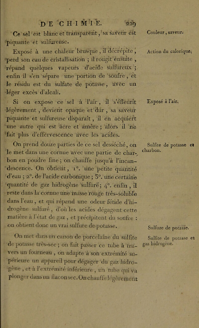 Ce sel est blanc et transparent ,’sa saveur ést piquante et sulfuieuse. Exposé à une chaleur'brusque , il décrépite ÿ 'perd son eau de cristallisation ; il rougit énsuite , 'répand quelques vapeuts d’acide sulfiiteux ; enfin il s’en sépare une portion de'soufré, et le résidu est du sulfate de pôtasse, âŸèc un -léger excès d’alcali. Si on expose ce sel à l’air, il s’éfleurit •légèrement , devient opaqüe et'Üür , sa saveur piquante et sulfureuse disparaît, il eii acquiert ■ une autre qui est âcre et amère ; alors il ‘lié 'fait plus d’efférvesceuCe avec les acides. On prend douze parties de ce sel desséché, on le met dans une cornue avec une partie de char-, bon en poudre fine ; on chauffe jusqu’à l’incan- 'descence. On obtient, 1°. ’mle petite quantité d’eau ; 2°. de l’acide carbonique ; 5°. ime certaine quantité de gaz hidrogène sulfuré; 4°. enfin , il reste dans la cornue une masse rouge très-solubl'e dans l’eau , et qui répand une odeur fétide d’hi- drogène sulfuré , d’où les acides dégagent cette matière a I état de gaz , et précipitent du soufre ; on obtient donc un vrai sulfure de potasse. ( )n met dans un canon de porcelaine du sulfite de potasse très-sec ; on fait passer ce tube à tra- vers un fourneau , on adapte à son extrémité su- périeure un appareil pour dégager du gaz hidro- gène , et à l’extrémité inférieure , lin tube qui va plonger dans un llaconsec.Onchauffelégèrement Couleur, saveur. Action du calorique: Exposé à l’air. Sulfite de potasse et charbon. Sulfure de potasse. Sulfite de potasse et gaz hidrogène.