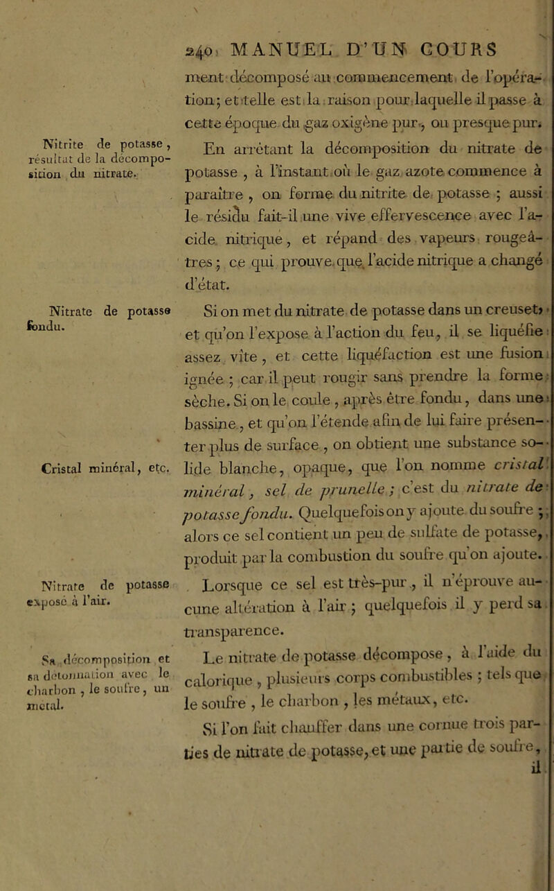 Nitrite de potasse, résultat de la décompo- sition du nitrate.; Nitrate de potasse ibudu. Cristal minéral, etc. Nitrate de potasse exposé à l’air. Sa décomposition et sa dotoimaLion avec le charbon , le soufre, un nicttU. \ 240, MANUEX; D’Uî^ COURS ment'décomposé au corameticement, de l’opcra- tiou; etitelle estdairaison pourdaquelle il passe à cette époqtie du oxigène pur., ou presque puri En arrêtant la décomposition du nitrate de potasse , à l’instant,où le gaz, azote commence à paraître , on forme du nitrite de.- potasse ; aussi le résiâu fait-il une vive effervescexice avec l’a- cide. nitrique, et répand des.vapeurs rougeâ- tres ; ce qui prouve.que. l’acide nitrique a changé : d’état. Si on met du nitrate de potasse dans un creuset» - et qu’on l’expose à l’action du feu, il se liquéfié; assez vite, et cette liquéfaction est une fusion 1 ignée ; car il peut rougir sans prendre la forme : sèche. Si on le, coule , après être fondu, dans une ! bassine, et qu’on l’étende afin de lui faire présen-- ter plus de surface , on obtient une substance so- • lide blanche, opaque, que l’on nomme crisiaV. minéral, sel de prunelle; c’est du nUrate de'. potasse fonda. Quelquefois on y ajoute du soufre alors ce sel contient un peu de sulfate de potasse,. produit parla combustion du soufre qu’on ajoute. Lorsque ce sel est ttès-pm-., il n’éprouve au- cune altération â lair j quelquefois il y peidsa. tiansparence. Le nitrate de potasse décompose , à l’aide du calorique , plusieurs corps combustibles ; tels que le soufre , le charbon , les métaux, etc. Si l’on bût chauffer dans une cornue trois par- ties de mtrate de potasse,et une paitie de soufre, il