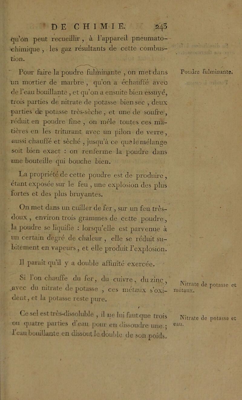 • D E C H I M I E; ,245 qu ôn peut recueillir , à l’appareil pneumato- chimique , les gaz résultants de cette combus- tion. Pour faire la poudre fulÀiinarite , on met dans un mortier de marbre , qu’on a échauffé aveo de l’eau bouillante , et qu’on a ensuite bien essuyé, trois parties de nitrate de potasse bien sec , deux parties de potasse très-sèche , et une de soufre, réduit en poudre fine , on mêle toutes ces ma- tières en les triturant avec un pilon de verre, aussi chauffé et séché , jusqu’à ce que le mélange soit bien exact : on renfeime la poudre dans mie bouteille qui bouche bien. La propriété de cette poudre est de prodime, étant exposee sur le feu , une explosion des plus fortes et des plus bmyantes. On met dans un cuiller de fer , sur un feu très- doux , environ trois grammes de cette poudre, la poudre se liquifle : lorsqu’elle est parvenue à un certain degre de chaleur , elle se réduit su- bitement en vapeurs, et elle produit l’explosion. 11 paraît qu’il y a double affinité exercée. Si 1 on chauffe du fer, du cuivre, du zinc, ,avcc du nitiate de potasse , ces métaux s’oxi- dent, et la potasse l este pure. Ce sel est très-dissoluble , il ne lui fautque trois ou quatre parties d’eau jiour eu dissoudre une.; l'eau bouillante en dissout le double de son poids. . (■ I. I . Poudre fuliuinanle; Nitrate de potasse et métaux. Nitrate de potasse et eau.