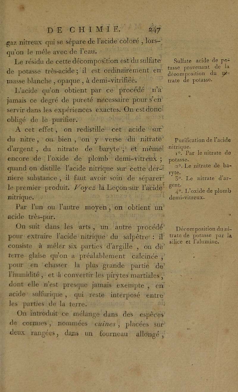 £;az nitreux qui se sépare de l’acide colore , lors- qu’on le mêle avec de l’eau. ^ Le résidu de cette décomposition est du sulfate de potasse très-acide ; il est ordinairement en masse blanche , opaque , à demi-vitrifiéé. L’acide qu’oïi obtient par ce procédé n’a jamais ce degré de pureté necessaire pour s’en’ servir dans les expériences exactes. On est donc obligé de le purifier. ' A cet effet, on redistille cet acide ‘ sur* du nitre, ou- bien , on y verse du nitrate' d’argent , du nitrate de baryte’J* ët même^ encore de l’oxide de plomb demi-vitreux ; quand on distille l’acide nitrique sur cette der-t niere substance , il faut avoir soin de séparer'- le premier prodiût. Koyez la Leçon sur l’abidë^ nitrique. ’ - Par l’un ou l’autre moyen, on obtient un acide très-pur. ’ On suit dans les arts , un autre procédé' pour extiaire l’acide nitrique’ du salpêtre’ : il consiste à mêler six parties d’argille , ou dè' terre glaise (pi’on a préalablement calcinée , pour en chasser la plus grande paitie de’ l’humidité , et U convertir les pirytes martiales , dont elle n’est presque jamais exehq)te , on acide sulfurique , qui reste interposé entre les parties de la terre. '• On introduit ce mélange dans des espèces <le cornues, nommées cuirics, placées sur deux rangées, dans un fourneau allongé, Sulfate acide de po- tasse provenant, de la décomposition du ÿf- trate de potasse. Purification de l’acide -nitrique. 1°. Par le nitrate de potasse. 2®. Le nitrate de ba- ryte. 5“- Le nitrate d’ar- gent. 4°. L’oxide de plomb demi-vitreux. Décomposition du ni- trate de potasse par la silice et raliiniine.