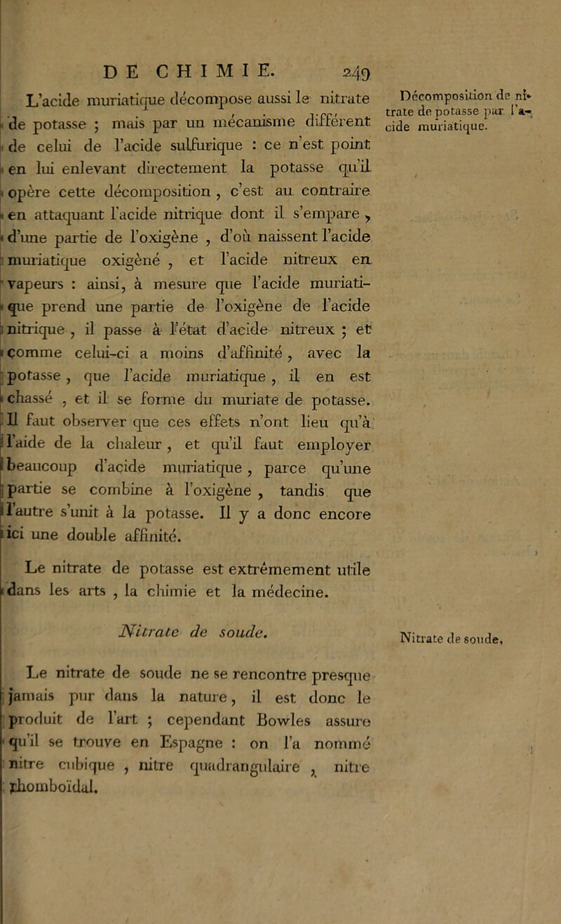 L’acide muriatique décompose aussi le nitrate i< de potasse ; mais par un mécanisme different II de celui de l’acide sulfurique : ce n’est point h en lui enlevant dii ectement la potasse qu’il |i opère cette décomposition , c’est au contraire h en attaquant l’acide nitrique dont il s’empare , d’une partie de l’oxigène , d’où naissent l’acide ï muriatique oxigèné , et l’acide nitreux en r vapeurs : ainsi, à mesure que l’acide muriati- II que prend une partie de l’oxigène de l’acide ^nitrique , ü passe à l’état d’acide nitreux ; et » comme celui-ci a moins d’affinité, avec la ; potasse , que l’acide muriatique , il en est t chassé , et il se foime du muriate de potasse. U faut observer que ces effets n’ont lieu qu’à i l’aide de la chaleur, et qu’d faut employer i beaucoup d’acide muriatique, parce qu’mie I partie se combine à l’oxigène , tandis que II autre s’unit à la potasse. U y a donc encore iici une double affinité. Le nitrate de potasse est extrêmement ulile i dans les arts , la chimie et la médecine. Nitrate de soude. Le nitrate de soude ne se rencontre presque ; jamais pur dans la natme, il est donc le produit de l’art ; cependant Bowles assure •qu’il se trouve en Espagne : on l’a nommé nitre cubique , nitre quadrangidaire , nitre jdiomboïdal. Dccomposidon <în ni* trate de potasse par l’a- cide mui'iatique. Nitrate de soude,