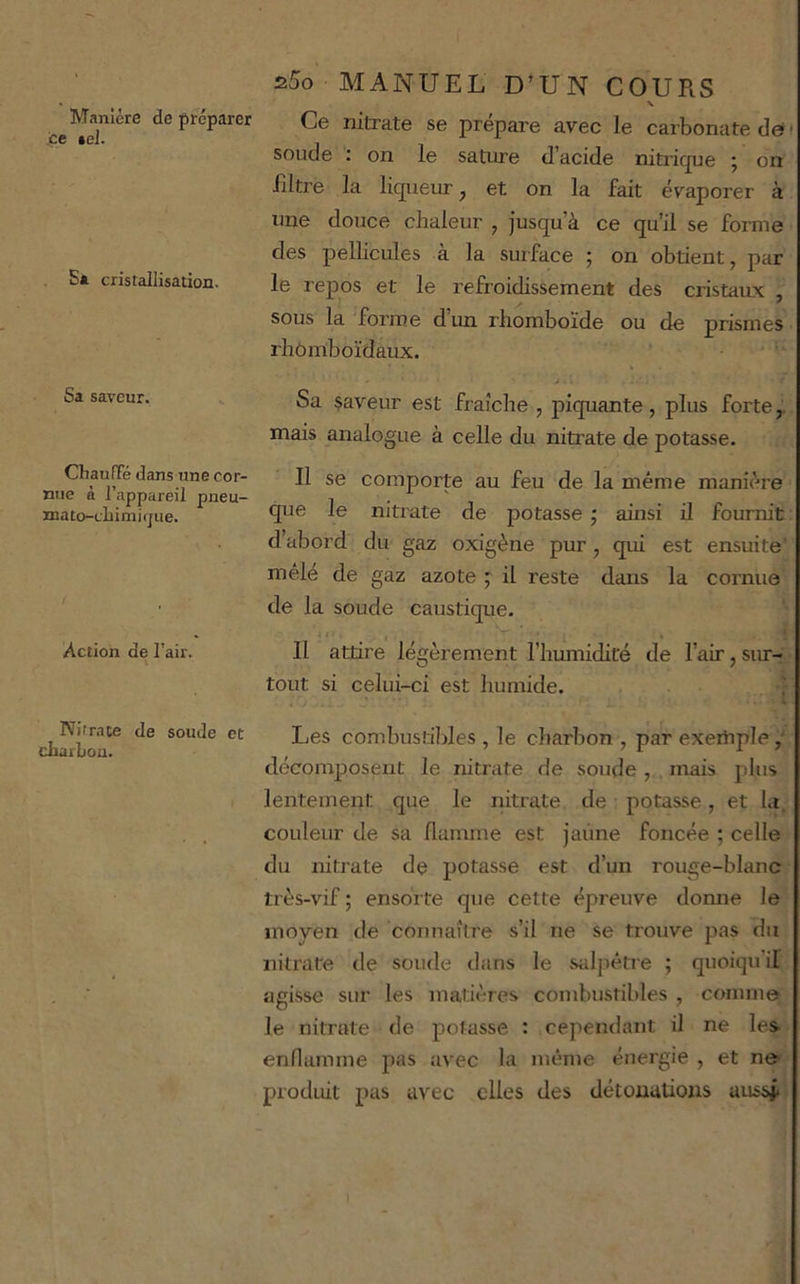 Manière de préparer .ce .el. S» cristallisation. Sa saveur. Chauffé dans une cor- nue à l’appareil pneu- mato-cLinii(jue. Action de l’air. Nitrate de soude et charbon. s5o MANUEL D’UN COURS Ce nitrate se préparé avec le carbonate dett soude ; on le sature d’acide nitric^ue j on filtre la liqueur, et on la fait évaporer à une douce chaleur , jusqu’à ce qu’il se forme des pellicules à la surface ; on obtient, par le repos et le refroidissement des cristaux , sous la forme dun rhomboïde ou de prismes rhomboïdaux. • w > Sa $aveur est fraîche , piquante, plus forte^ mais analogue à celle du nitrate de potasse. Il se comporte au feu de la même manière que le nitrate de potasse ; ainsi il fournit : d’abord du gaz oxigène pur, qui est ensuite’ mêlé de gaz azote ; il reste dans la cornue de la soude caustique. I :  ‘ Il attire légèrement l’humidité de l’air, sur- tout si celui-ci est humide. j Les combiistildes , le charbon , par exertiple décomposent le nitrate de soude, mais plus lentement que le nitrate de potasse, et la. couleur de sa flamme est Jaune foncée ; celle du nitrate de potasse est d’un rouge-blanc très-vif ; ensorte que cette épreuve donne le moyen de connaître s’il ne se trouve pas du nitrate de soude dans le salpêtre ; quoiqu’il agisse sur les matières combustibles , comme le nitrate de potasse : cependant il ne les enflamme pas avec la même énergie , et ne produit pas avec elles des détonations aussji