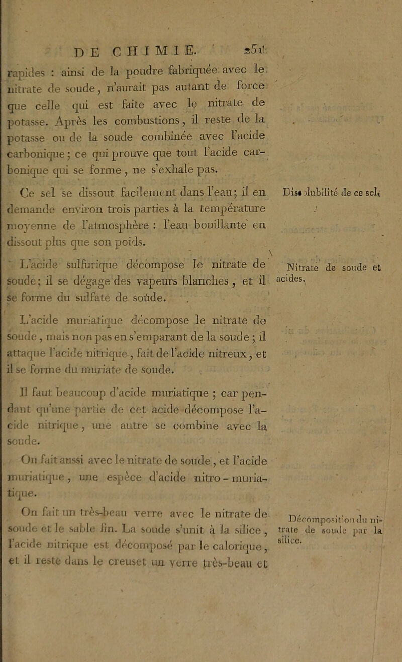 rapides : ainsi de la poudre fabri(juee avec le. nitrate de soude, n’aurait pas autant de force que celle qui est faite avec le nitrate de potasse. Après les combustions, il reste de la potasse ou de la soude combinée avec l’acide carbonique; ce qui prouve que tout l’acide car- bonique qui se forme , ne s’exhale pas. Ce sel se dissout facilement dans l’eau ; il en demande envii’on trois parties à la température nmyenne de l’atmosphère : l’eau bouillante en dissout plus que son poids. L’acide sulhirique décompose le nitrate de soude; il se dégage'des vapeurs blanches , et il se foi me du sulfate de soùde. L’acide muriatique décompose le nitrate de soude, mais non pas en s’emparant de la soude ; il attaque l’acide nitiique-, fait de l’acide nitreux, et il se forme du muriate de soude. Il faut beaucoup d’acide muriatique ; car pen- dant qu’une partie de cet acide décompose l’a- cide nitrique, une autre se combine avec la soude. Ou fait aussi avec le nitrate de soude , et l’acide muriatique , une espèce d’acide nitro - muria- tique. On fait un très-beau verre avec le nilxate de soude et le sable lin. La soude s’unit à la silice, 1 acide nitrique est décomposé par le caloricjue , et il reste dans le creuset un verre J:rès-beau et Disiîlubilité de ce sel< Nitrate de soude et acides. Déromposit'on du ni- trate de soude par la silice.