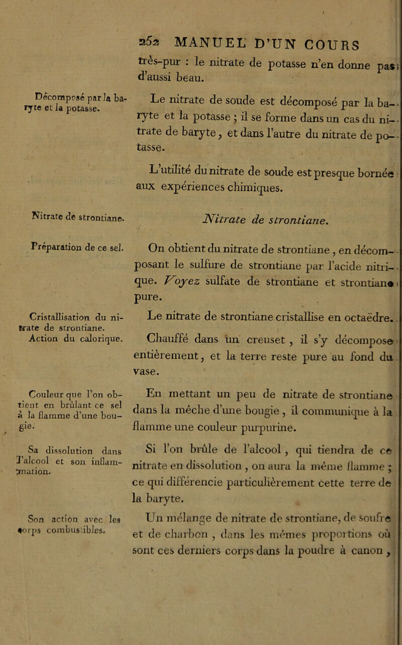 Décomposé parla ba- ryte et la potasse. Nitrate de stromiane. Préparation de ce sel. Cristallisation du ni- trate de strontiane. Action du calorique. Couleur que l’on ob- tient en brûlant ce sel à la flamme d’une bou- gie. Sa dissolution dans 3’alcool et son inflain- 5nation. Son action avec les eorps combus-ibles. 35s MANUEL' D’UN COURS très-pur : le nitrate de potasse n’en donne pa«i d’aussi beau. Le nitrate de soude est décomposé par la ba-- ryte et la potasse 5 ü se forme dans un cas du ni— • trate de baryte, et dans l’autre du nitrate de po-- tasse. L utilité du nitrate de soude est prestjue bornée aux expériences chimitjues. Nitrate de strontiane. On obtient du nitrate de sti ontiane, en décom- • posant le sulfure de strontiane par l’acide nitri-. que. Noj^ez sulfate de strontiane et stiontiane 1 pure. Le nitrate de strontiane cristallise en octaèdre. Chauffé dans un creuset , il s’y décompose- entièrement, et la terre reste pure au fond du. vase. En mettant un peu de nitrate de strontiane dans la mèche d’une bougie , il commiuiique à la flamme une couleur pm'purine. Si l’on bi-ùle de l’alcool, qui tiendra de ce nitrate en dissolution , on aura la même flamme ; ce qui différencie particulièrement cette terre de la baryte. Un mélange de nitrate de strontiane, de soufre et de charbon , dans les mêmes proportions où sont ces derniers corps dans la pouitie à canon ,