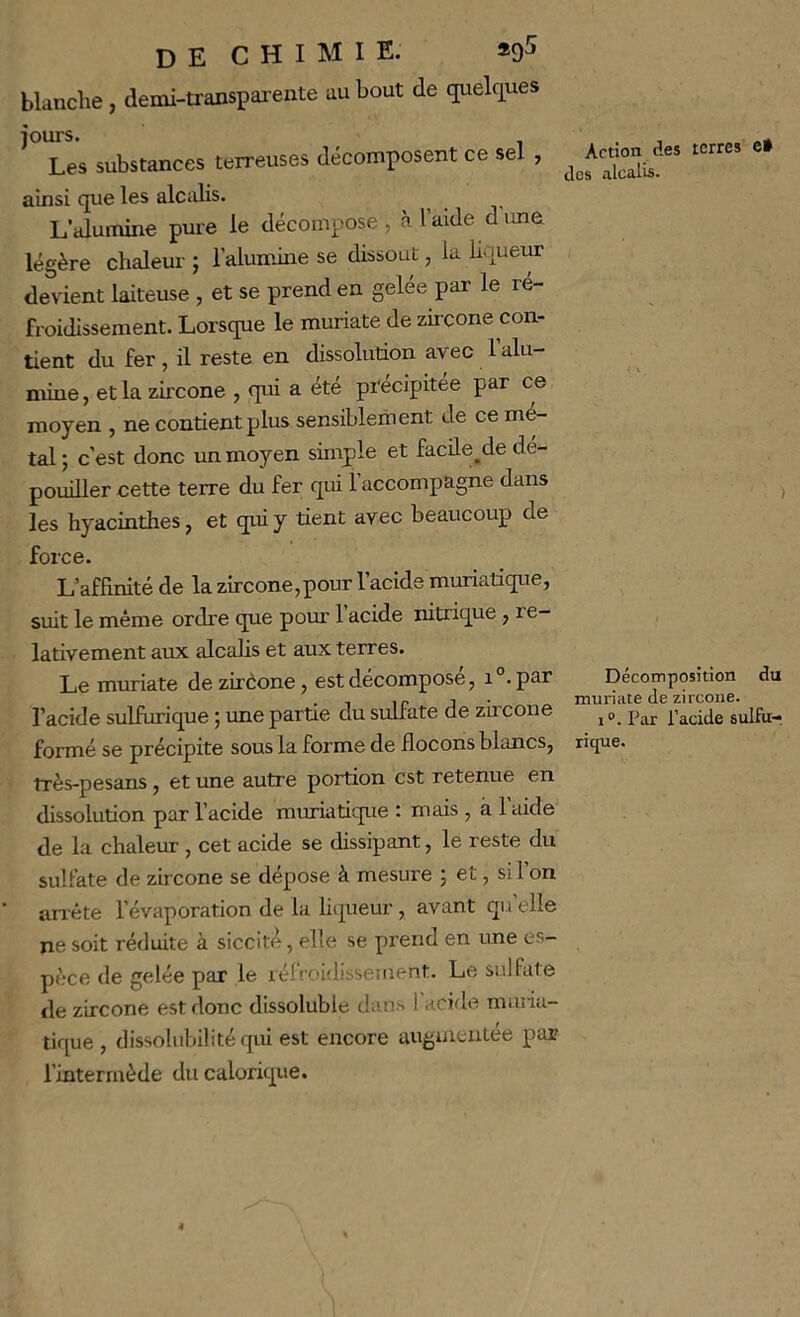 blanche, demi-transpai ente au bout de quelcpes ’Tes substances terreuses décomposent ce sel , terres e. ainsi cjue les alcalis. L’alumine pure le décompose , à l’aide dune légère chaleur ; l’alumine se dissout, la liqueim devient laiteuse , et se prend en gelée par le re- froidissement. Lorsque le muriate de zircone con- tient du fer , il reste en dissolution avec 1 alu- mine , et la zircone , qui a été précipitée par ce moyen , ne contient plus sensiblement de ce mé- tal ; c’est donc un moyen simple et faeüe^de dé- pouiller cette terre du fer qui l’accompagne dans ^ les hyacinthes J et qui y tient avec beaucoup de force. L’affinité de la zircone,pour l’acide muriatique, suit le même ordre que pour 1 acide nitrique, re- lativement aux alcalis et aux terres. Le muriate de zirèone , est décomposé, i par Décomposition du , If J ■ muriate de zircone. l’acide sulfurique ; une partie du sulfate de zircone ^ sulfur formé se précipite sous la forme de flocons blancs, rique. très-pesans, et une autre portion est retenue en dissolution par l’acide muriatique : mais , à laide de la chaleur , cet acide se dissipant, le reste du sulfate de zircone se dépose à mesure ; et, si 1 on anéte l’évaporation de la liqueur , avant qu elle ne soit réduite à siccité, elle se prend en une es- pèce de gelée par le réfroidissement. Le sulfate de zircone est donc dissoluble dans 1 acide miiiia- tique, dissolubilité qui est encore augmentée par l’intermède du calorique.