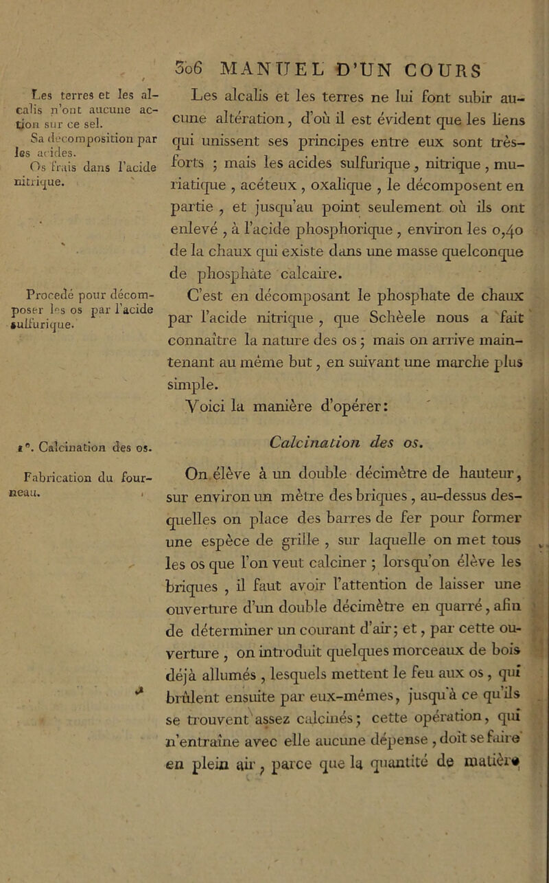 Les terres et les al- calis n’ont aucune ac- tion sur ce sel. Sa décomposition par les acides. Os Frais dans l’acide nitritjue. Procédé pour décom- poser les os par l’acide aulFuricjue. i. Calcination des os. Fabrication du four- neau. > 5o6 MANUEL D’UN COURS Les alcalis et les terres ne lui font subir au- cune altération, d’où il est évident que les liens qui unissent ses principes entre eux sont très- forts ; mais les acides sulfurique , nitrique , mu- riaticpe , acéteux , oxalique , le décomposent en partie , et jusqu’au point seulement où ils ont enlevé , à l’acide phosphorique , environ les 0,40 de la chaux qui existe dans une masse quelconque de phosphate calcaire. C’est en décomposant le phosphate de chaux par l’acide nitrique , que Schèele nous a fait connaître la nature des os 5 mais on arrive main- tenant au même but, en suivant une marche plus simple. Voici la manière d’opérer: Calcination des os. On.élève à un double décimètre de hauteur, sur environ un mètre des briques, au-dessus des- quelles on place des barres de fer pour former une espèce de grille , sur laquelle on met tous les os que l’on veut calciner ; lorsqu’on élève les briques , il faut avoir l’attention de laisser une ouverture d’un double décimèü'e en quarré, afin de déterminer un courant d’air; et, pai- cette ou- verture , on inti odult quelques morceaux de bois déjà allumés , lesquels mettent le feu aux os, qui brillent ensuite par eux-mêmes, jusqu'à ce qu’ils se trouvent'assez ctdchiés; cette operation, qui n’entraîne avec elle aucune dépense , doit se faire en plein ah' ; parce que la quantité de matière V j