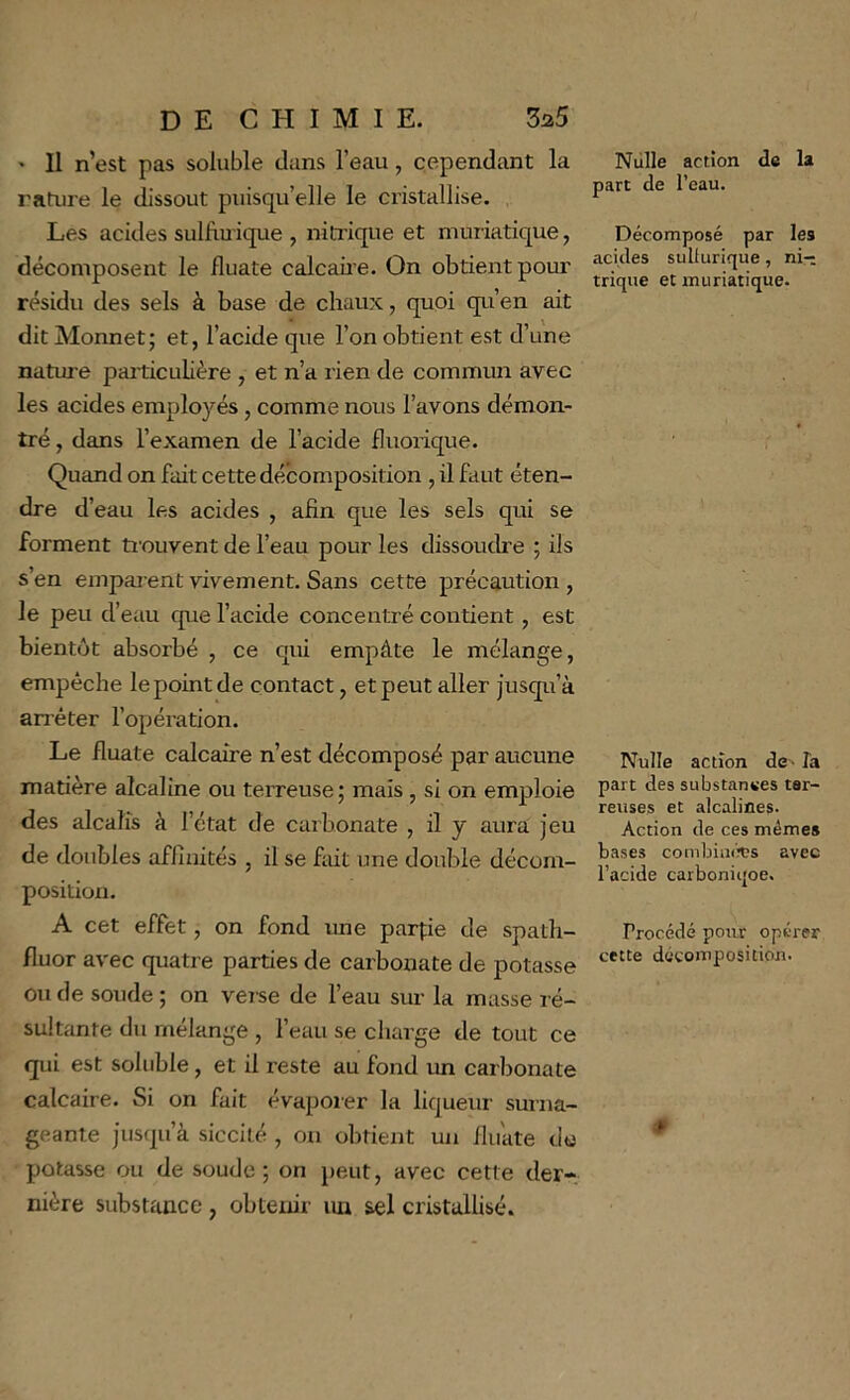 • 11 n’est pas soluble dans l’eau, cependant la rature le dissout puisqu’elle le cristallise. Les acides sulfiuique , nitrique et muriatique, décomposent le fluate calcaû’e. On obtient pour résidu des sels à base de chaux, quoi qu’en ait dit Monnet; et, l’acide que l’on obtient est d’une natui'e particulière , et n’a rien de commun avec les acides employés, comme nous l’avons démon- tré , dans l’examen de l’acide fluorique. Quand on fait cette décomposition , il faut éten- dre d’eau les acides , afin que les sels qui se forment trouvent de l’eau pour les dissoudre ; ils s’en empar ent vivement. Sans cette précaution , le peu d’eau que l’acide concentré contient, est bientôt absorbé , ce qui empâte le mélange, empêche le point de contact, et peut aller jusqu’à anéter l’opération. Le fluate calcaire n’est décomposé par aucune matière alcaline ou terreuse ; mais , si on emploie des alcalis à l’état de carbonate , il y aura jeu de doubles affinités , il se fait une double décom- position. A cet effet, on fond ime pairie de spath- fluor avec quatre parties de carbonate de potasse ou de soude ; on verse de l’eau sur la masse ré- sultante du mélange , l’eau se charge tle tout ce qui est soluble, et il reste au fond un carbonate calcaire. Si on fait évaporer la liqueur surna- geante jusqu’à siccité , on obtient un iluate de potasse ou de soude; on peut, avec cette der- nière substance, obtenir un sel cristalUsé. Niille action de la part de l’eau. Décomposé par les acides sullurique, ni-; trique et muriatique. Nulle action de> îa part des substances ter- reuses et alcalines. Action de ces mêmes bases combia(h?s avec l’acide carboniqoe. Procédé pour opérer cette décomposition.