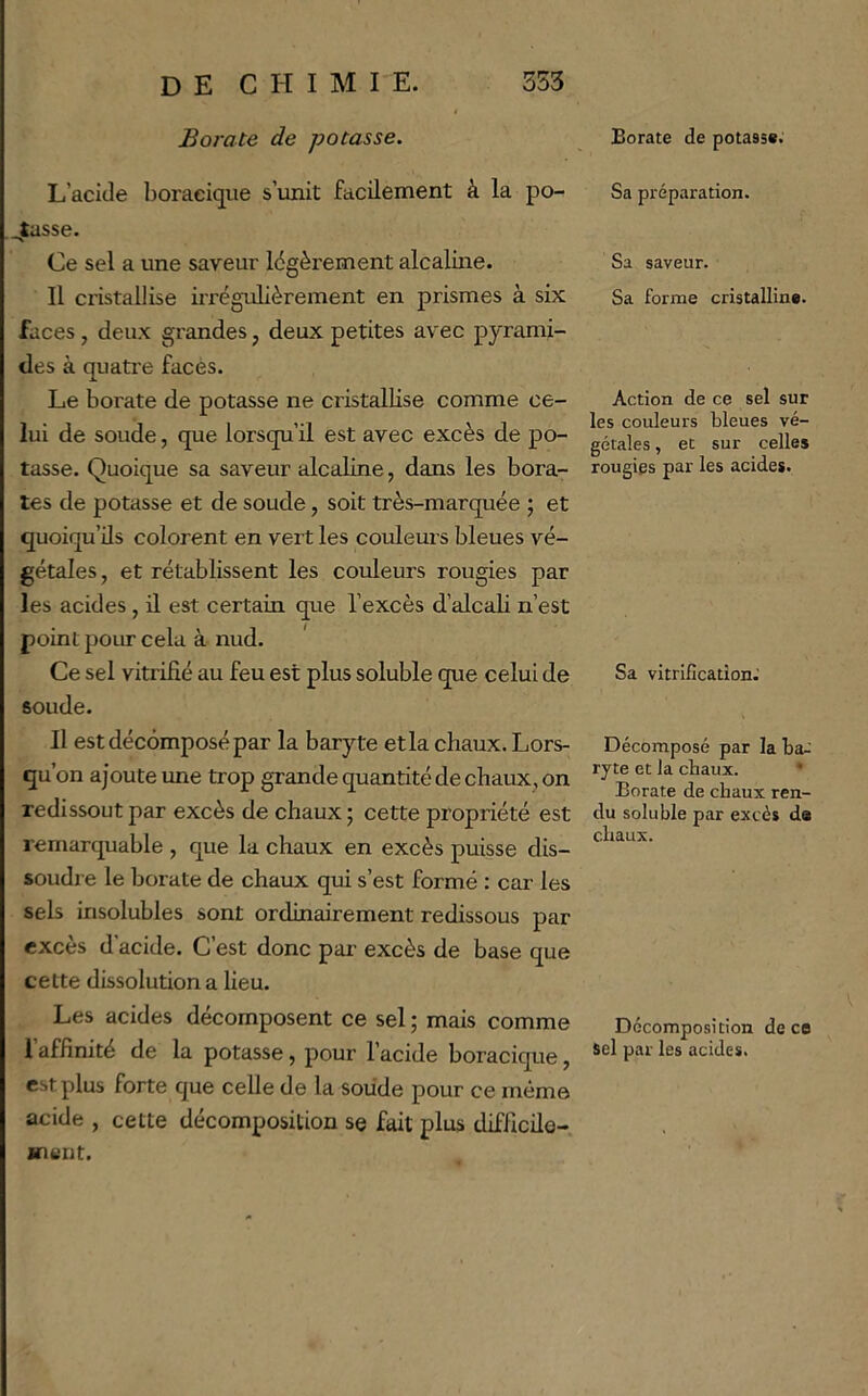 Borate de potasse. L’acide boraeique s’unit facilement à la po- sasse. Ce sel a une saveur légèrement alcaline. Il cristallise ii’régulièrement en prismes à six faces, deux grandes, deux petites avec pyrami- des à quati'e facès. Le borate de potasse ne cristallise comme ce- lui de soude, que lorsqu’il est avec excès de po- tasse. Quoique sa saveur alcaline, dans les bora- tes de potasse et de soude, soit très-marquée ; et quoiqu’ils colorent en vert les couleurs bleues vé- gétales , et rétablissent les couleurs rougies par les acides , il est certain que l’excès d’alcali n’est point pour cela à nud. Ce sel vitrifié au feu est plus soluble que celui de soude. Il est décomposé par la baryte et la chaux. Lors- qu’on ajoute ime trop grande quantité de chaux, on redissout par excès de chaux ; cette propriété est remarquable , que la chaux en excès puisse dis- soudre le borate de chaux qui s’est formé : car les sels insolubles sont ordinairement redissous par excès d’acide. C’est donc pai’ excès de base que cette dissolution a lieu. Les acides décomposent ce sel ; mais comme 1 affinité de la potasse, pour l’acide boracique, est plus forte que celle de la soude pour ce même acide , cette décomposition se fait plus difficile- ment. Borate de potasse. Sa préparation. Sa saveur. Sa forme cristalline. Action de ce sel sur les couleurs bleues vé- gétales , et sur celles rougies par les acides. Sa vitrification.' Décomposé par la ba-' ryte et la chaux. * Borate de chaux ren- du soluble par excès da chaux. Décomposition de ce Sel par les acides.