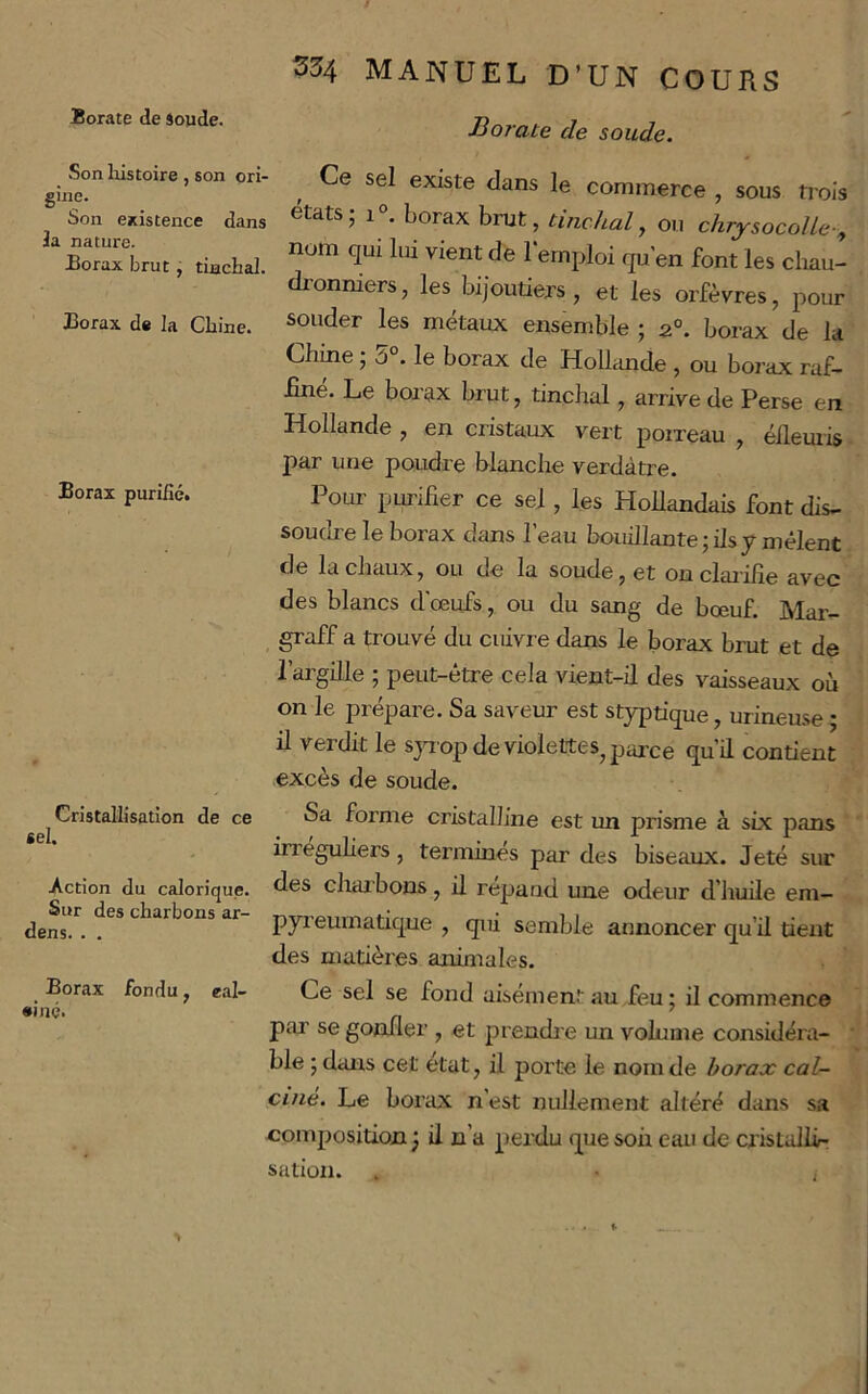 Son liistoire , son ori- gine. Son existence dans Ja nature. Borax brut, tiachal. Borax de la Chine. Borax purifié. Cristallisation de ce tel. Action du calorique. Sur des charbons ar- dens. . . Borax fondu, eal- •iné. S34 MANUEL D’UN COURS Borate de soude. Ce sel existe dans le commerce , sous trois états; 1°. borax hmt, tincJial, ou chrysocolle-, nom qui lai vient de l'emploi qu’en font les cliau- dronniers, les bijoutiers , et les orfèvres, pour souder les métaux ensemble ; 2°. borax de la Chine ; ô . le borax de Hollimde , ou borax raf- finé. Le borax brut, tinchal, arrive de Perse en Hollande , en cristaux vert poireau , éllemis par une poudre blanche verdâtre. Pour purifier ce sel, les Hollandais font dis- soudre le borax dans l’eau bouillante;iIsy mêlent de la chaux, ou de la soude, et onclai’ifie avec des blancs d’œufs, ou du sang de bœuf. Mar- graff a trouvé du cuivre dans le borax brut et de l’argille ; peut-être cela vient-il des vaisseaux où on le prépare. Sa saveur est styptique, urineuse; il verdit le sjuop de violettes, parce qu’d contient excès de soude. Sa forme cristalline est un prisme à six pans irreguhers, terminés par des biseaux. Jeté sur des charbons, il répand une odeur d’huile em- pyi’eumatique , qm semble annoncer qu’il tient des matières animales. Ce sel se fond aisément au feu ; il commence par se goniler , et prendi e un volume considéra- • ble ; dans cet état, il porte le nom de borax cal- ciné. Le borax n’est nullement altéré dans sa composition ; il n’a perdu que soh eau de cristallir sation. . • ,