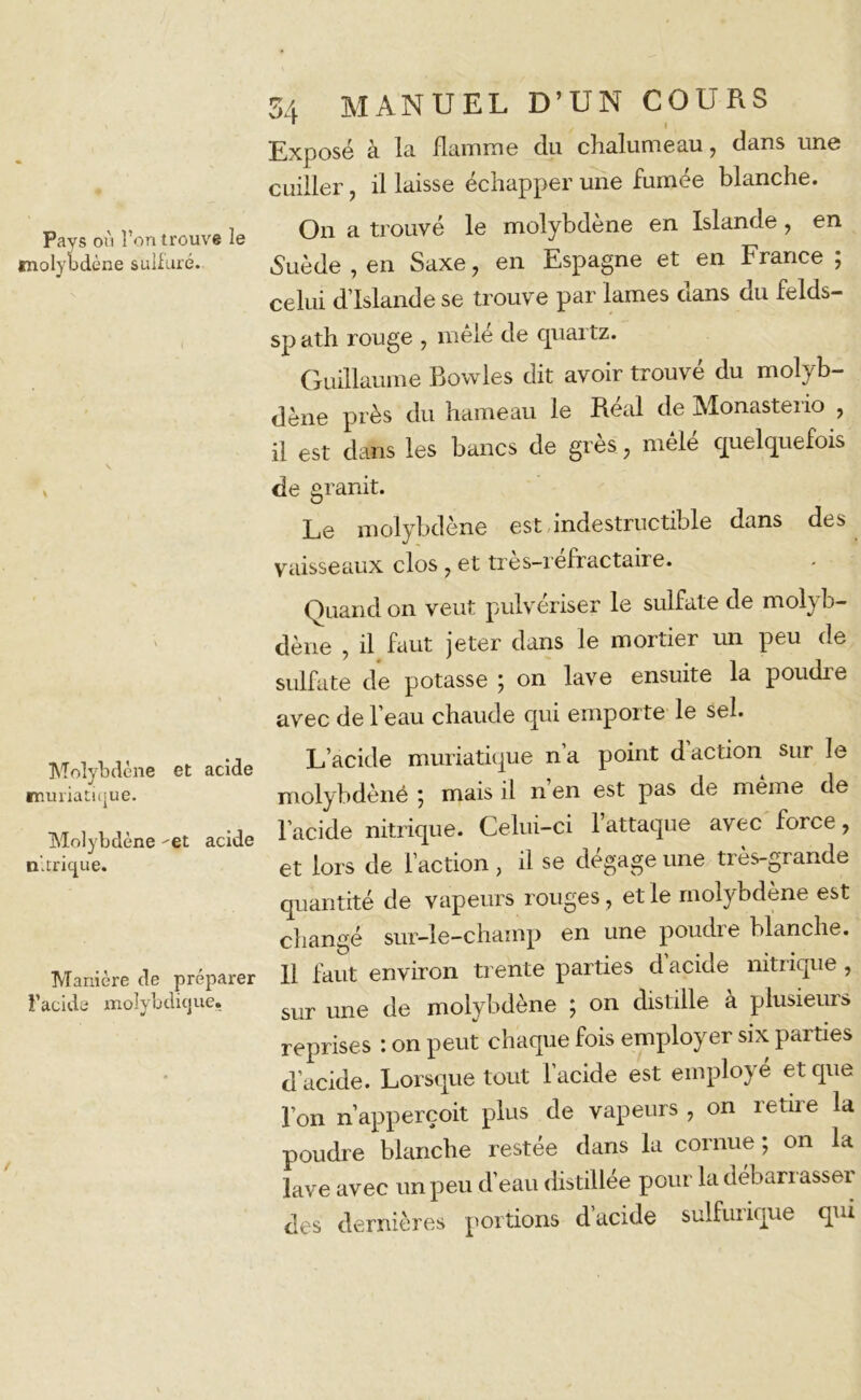 Pays on l’on trouve le molybdène sulfuré. Molybdène et acide muriatique. Molybdène -et acide nitrique. Manière de préparer l’acide molybdique. 54 MANUEL D’UN COURS * I Exposé à la flamme du chalumeau, dans une cuiller, il laisse échapper une fumée blanche. On a trouvé le molybdène en Islande, en Suède , en Saxe, en Espagne et en France ; celui d’Islande se trouve par lames dans du felds- sp ath rouge , mêlé de quartz. Guillaume Bowles dit avoir trouvé du molyb- dène près du hameau le Réal de Monasterio , il est dans les bancs de grès, mêlé quelquefois de granit. Le molybdène est indestructible dans des vaisseaux clos , et très-réfractaire. Quand on veut pulvériser le sulfate de molyb- dène , il faut jeter dans le mortier un peu de sulfate de potasse ; on lave ensuite la poudre avec de l’eau chaude qui emporte le sel. L’acide muriatique n a point d action sur le molybdènê ; mais il n’en est pas de même de l’acide nitrique. Celui-ci l’attaque avec force, et lors de l’action, il se dégage une très-grande quantité de vapeurs rouges, et le molybdène est changé sur-le-champ en une poudie blanche. Il faut environ trente parties d’acide nitrique, sur une de molybdène ; on distille à plusieurs reprises : on peut chaque fois employer six parties d’acide. Lorsque tout l’acide est employé et que l’on n’apperçoit plus de vapeurs , on retire la poudre blanche restée dans la cornue ; on la lave avec un peu d’eau distillée pour la déban asseï des dernières portions d’acide sulfurique qui