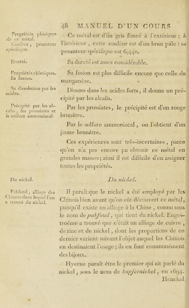 Propriétés pliisiques de ce métal. Couleur , pesanteur spécifique. Dureté. Propriétés chimiques. Sa fusion. Sa dissolution par les acides. Précipité par les al- calis , les pi ussiates et le sulfure ammoniacal. Du nickel. Pakfoud, alliage des Chinois dans lequel l’on a trouvé du nickel. '48 MANUEL D’UN COURS Ce métal est d’un gris foncé à l’extérieur ; h l’intérieur , cette couleur est d’un brun pâle : sa pesanteur spécifique est 6,440. Sa dureté est assez considérable. Sa fusion est plus difficile encore que celle du manganèse. Dissous dans les acides forts, il donne un pré- cipité par les alcalis. Par les prussiates, le précipité est d’un rouge brunâtre. Par le sulfure ammoniacal, on l’obtient d’un jaune brunâtre. Ces expériences sont très-incertaines , parce qu’on 11’a pas encore pu obtenir ce métal en grandes masses ; ainsi il est difficile d’en assigner toutes les propriétés. Du ?iickeJ. 1 11 paraît que le nickel a été employé par les Chinois bien avant qu’on eût découvert ce métal, puisqu’il existe un alliage à la Chine , connu sous le nom de pakfoud , qui tient du nickel. Enges- troême a trouvé que c’était un alliage de cuivre , de zinc et de nickel, dont les proportions de ce dernier varient suivant l’objet auquel les Chinois en destinaient l’usage ; ils en font communément des bijoux. Hyerne paraît être le premier qui ait parlé du nickel ; sous le nom de kupfernickel, en 1694. Henckel