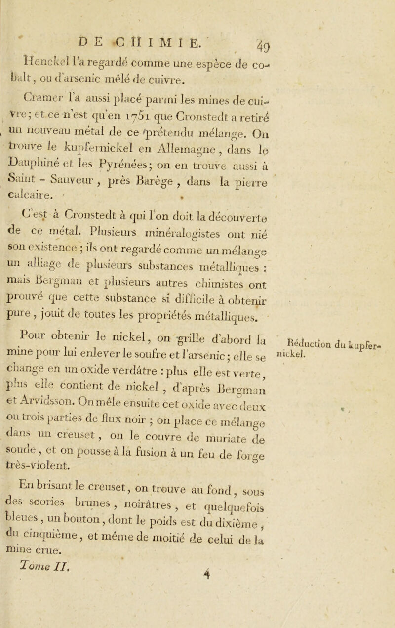 Henckel l’a regardé comme une espèce de coj b,ilt ; ou d’arsenic mêlé (le cuivre. Cramer 1 a aussi placé parmi les mines de cuG Vre; et ce n’est qu’en iy5i que Cronstedt a retiré un nouveau métal de ce 'prétendu mélange. On trouve le kupfernickel en Allemagne, dans le Dauphiné et les Pyrénées ; on en trouve aussi à Saint - Sauveur , près Barège , dans la pierre calcaire. • » G est a Cronstedt a qui 1 on doit la découverte de ce métal. Plusieurs minéralogistes ont nié son existence ; ils ont regardé comme un mélange un alliage de plusieurs substances métalliques : mais Bergman et plusieurs autres chimistes ont prouvé que cette substance si difficile à obtenir pure , jouit de toutes les propriétés métalliques. Pour obtenir le nickel, on grille d’abord la mine pour lui enlever le soufre et 1 arsenic ; elle se change en un oxide verdâtre : plus elle est verte, plus elle contient de nickel , d’après Bergman et Arvidsson. On mêle ensuite cet oxide avec deux ou trois parties de flux noir ; on place ce mélange dues un creuset, on le couvre de muriate de soude, et on pousse à la fusion à un feu de forge très-violent. Réduction du kupfer- nickel. En brisant le creuset, on trouve au fond, sous des scories brunes , noirâtres , et quelquefois bleues , un bouton, dont le poids est du dixième , du cinquième, et même de moitié de celui de U mine crue. Tome II, /