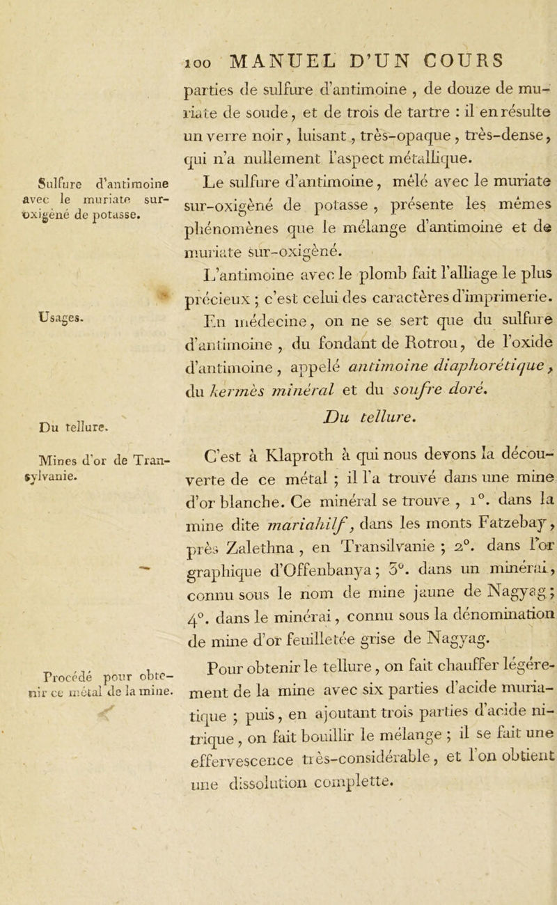 Sulfure d’antimoine avec le muriate sur- t>xigèné de potasse. Usages. Du Tellure. Mines d'or de Tran- sylvanie. 4 Procédé pour obte- nir ce métal de la mine. loo MANUEL D’UN COURS parties de sulfure d’antimoine , de douze de mu- riate de soude, et de trois de tartre : il en résulte un verre noir, luisant, très-opaque , très-dense, qui n’a nullement l’aspect métallique. Le sulfure d’antimoine, mêlé avec le muriate sur-oxigèné de potasse , présente les mêmes phénomènes que le mélange d’antimoine et de muriate sur-oxigèné. L’antimoine avec le plomb fait l’alliage le plus précieux; c’est celui des caractères d’imprimerie. En médecine, on ne se sert que du sulfure d’antimoine, du fondant de Rotrou, de l’oxide d’antimoine, appelé antimoine diaphorétique, du kermès minéral et du soufre doré. Du tellure. C’est à Klaproth à qui nous devons la décou- verte de ce métal ; il l’a trouvé dans une mine d’or blanche. Ce minéral se trouve , i°. dans la mine dite mariahilf, dans les monts Fatzebay, près Zalethna , en Transilvanie ; a0, dans For graphique d’Offenbanya ; 5Ü. dans un minéral, connu sous le nom de mine jaune de Nagyag; 4°. dans le minérai, connu sous la dénomination de mine d’or feuilletée grise de Nagyag. Pour obtenir le tellure, on fait chauffer légère- ment de la mine avec six parties d’acide muria- tique ; puis, en ajoutant trois parties d’acide ni- trique , on fait bouillir le mélange ; il se fait une effervescence très—considérable, et 1 on obtient une dissolution complette.