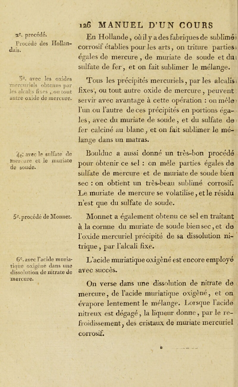 2e. procédé. Procédé des dais. Hollan- 3e. avec les oxides mercuriels obtenus par les aloahs fixes , ou tout autre oxide de mercure. 126 MANUEL D’UN COURS En Hollande, où il y a des fabriques de sublimé 3 corrosif établies pour les arts, on triture parties » égales de mercure , de muriate de soude et du 1 sulfate de fer, et on fait sublimer le mélange. . 1 Tous les précipités mercuriels, parles alcalis fixes, ou tout autre oxide de mercure , peuvent servir avec avantage à cette opération : on mêle l’un ou l’autre de ces précipités en portions éga- les , avec du muriate de soude, et du sulfate de fer calciné au blanc, et on fait sublimer le mé- lange dans un matras. 4C; avec le sulfate de ïnei> are et le muriate de soude. Büulduc a aussi donné un très-bon procédé pour obtenir ce sel : on mêle parties égales de sulfate de mercure et de muriate de soude bien sec : on obtient un très-beau sublimé corrosif. Le muriate de mercure se volatilise, et le résidu n’est que du sulfate de soude. 5e.procédé de Monnet. Monnet a également obtenu ce sel en traitant a la cornue du muriate de soude bien sec, et de l’oxide mercuriel précipité de sa dissolution ni- trique , par l’alcali fixe. 6e. avec l’acide muria- tique oxigèné dans une dissolution de nitrate de mercure. L’acide muriatique oxigèné est encore employé avec succès. On verse dans une dissolution de nitrate de mercure, de l’acide muriatique oxigèné, et on évapore lentement le mélange. Lorsque l’acide nitreux est dégagé, la liqueur donne , par le re- froidissement, des cristaux de muriate mercuriel corrosif.