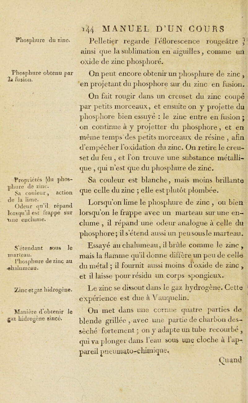 Phospliure clu 7.inc. Pliosphure obtenu par la fusion. Propriétés [du phos- phore de zinc. Sa couleur, action de la lime. Odeur qu’il répand lorsqu’il est frappe sur tme enclume. S’étendant sous le marteau. Pliosphure de zinc au chalumeau. Zinc etgaz liidrogéne. Manière d’obtenir Je gaz lridrogène zincé. 144 MANUEL D’UN COURS Pelletier regarde J eflorescence rougeâtre , ainsi que la sublimation en aiguilles, comme uil oxide de zinc phosphore. On peut encore obtenir un phosphore de zinc , en projetant du phosphore sur du zinc en fusion. On fait rougir dans un creuset du zinc coupé par petits morceaux, et ensuite on y projette du phosphore bien essuyé : le zinc entre en fusion ; on continue à y projetter du phosphore , et en même temps'des petits morceaux de résine . afin d’empêcher loxidation du zinc. On retire le creu- set du feu , et fort trouve une substance métalli- que , qui n’est que du pliosphure de zinc. Sa couleur est blanche, mais moins brillante que celle du zinc ; elle est plutôt plombée. Lorsqu'on lime le pliosphure de zinc , ou bien lorsqu’on le frappe avec un marteau sur une en- clume , il répand une odeur analogue à celle du phosphore; il s’étend aussi un peusousle marteau. Essayé au chalumeau, il brûle comme le zinc, mais la flamme qu’il donne diffère un peu de celle du métal ; il fournit aussi moins d’oxide de zinc , et il laisse pour résidu un corps spongieux. Le zinc se dissout dans le gaz hydrogène. Cette expérience est due à Vauquelin. On met dans une cornue quatre parties de blende grillée , avec une partie de charbon des- séché fortement ; on y adapte un tube recourbé , qui va plonger dans l’eau sous une cloche à l'ap- pareil pneiimatu-chhmque. Quand