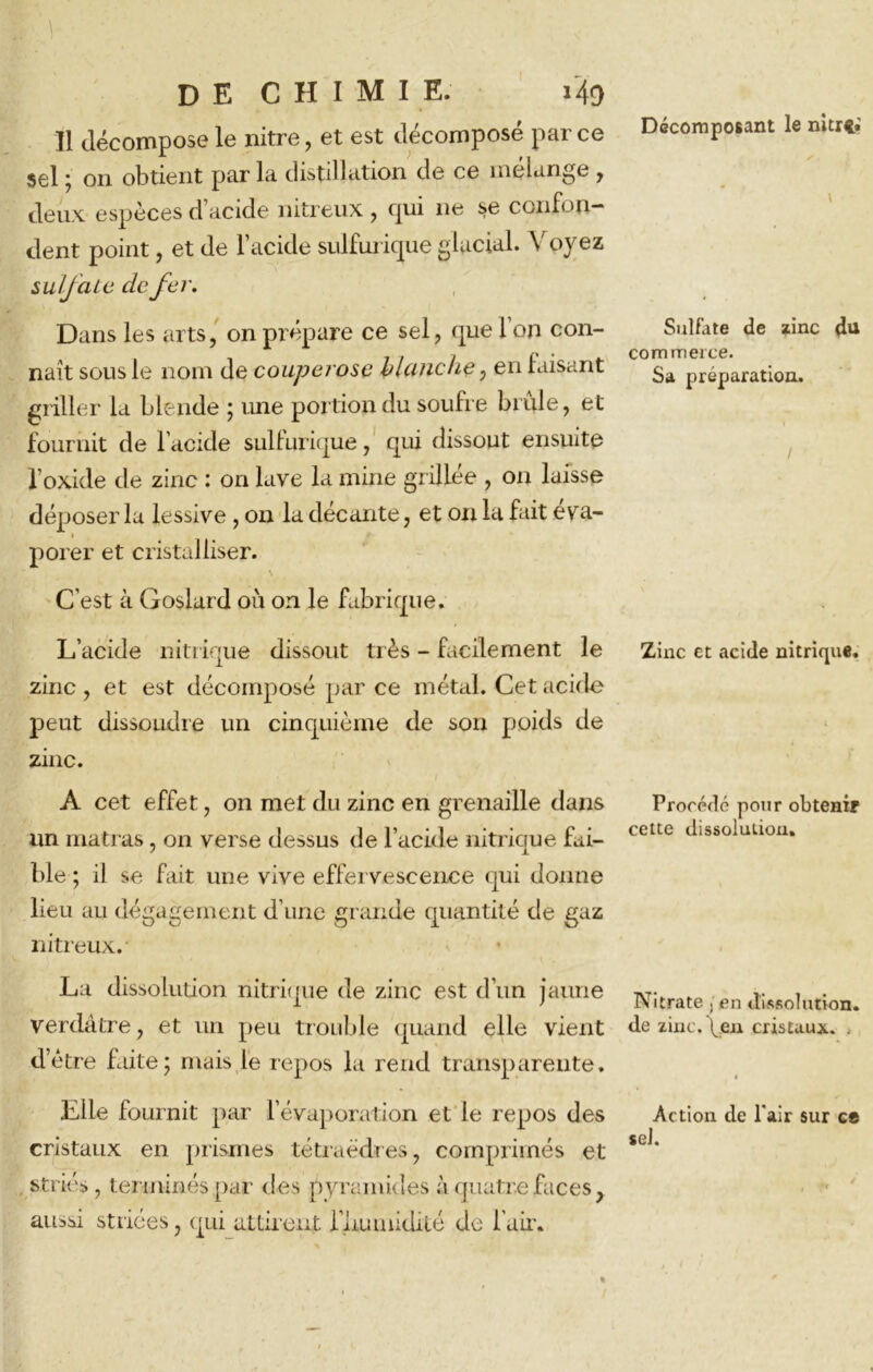 Décomposant le nitrt* Il décompose le nitre, et est décomposé parce sel ; on obtient par la distillation de ce mélange , deux espèces d’acide nitreux , qui 11e se confon- dent point, et de l’acide sulfurique glacial. Voyez sulfate de fer. Dans les arts, on prépare ce sel, que l’on con- naît sous le nom de couperose Hanche, en faisant fournit de l’acide sulfurique, qui dissout ensuite l’oxide de zinc : on lave la mine grillee , on laisse déposer la lessive , on la décante, et on la fait éva- porer et cristalliser. C’est à Goslard où on le fabrique. L’acide nitrique dissout très - facilement le zinc , et est décomposé par ce métal. Cet acide peut dissoudre un cinquième de son poids de zinc. A cet effet, on met du zinc en grenaille dans un matras, on verse dessus de l’acide nitrique fai- ble ; il se fait une vive effervescence qui donne lieu au dégagement d’une grande quantité de gaz nitreux. La dissolution nitrique de zinc est d’un jaune verdâtre, et un peu trouble quand elle vient d’être faite; mais le repos la rend transparente. Elle fournit par l’évaporation et le repos des cristaux en prismes tétraèdres, comprimés et striés, terminés par des pyramides à quatre faces, aussi striées, qui attirent l’iiumidité de l'air. Sulfate de zinc du commerce. Sa préparation. / Zinc et acide nitrique. Procédé pour obtenir cette dissolution. Nitrate , en dissolution, de zinc, peu cristaux. . Action de l'air sur ce sel.