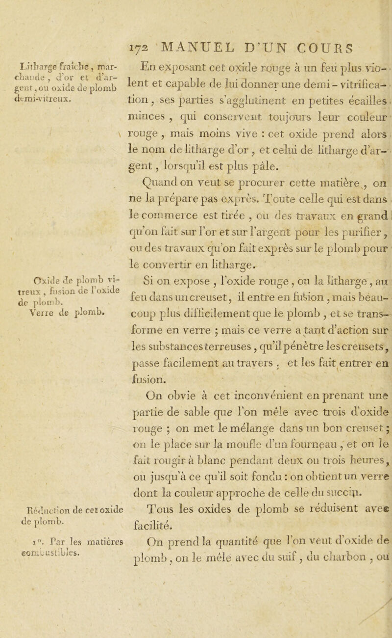 chande , d’or et d’ar- gent , ou oxide de plomb demi-vitreux. v Oxide de plomb vi- treux , fusion de 1 oxide de plomb. Verre île plomb. Réduction de cet oxide de plomb. ï°. Tar les matières combustibles. 172 MANUEL D’UN COURS lent et capable de lui donner une demi - vitrifica- tion . ses parties s’agglutinent en petites écailles minces ? qui conservent toujours leur couleur rouge , mais moins vive : cet oxide prend alors le nom de litharge d’or 9 et celui de litharge d’ar- gent , lorsqu’il est plus pâle. Quand on veut se procurer cette matière , on ne la prépare pas exprès. Toute celle qui est dans le commerce est tirée , ou des travaux en grand qu’011 fait sur l’or et sim l’argent pour les purifier, ou des travaux qu’on fait exprès sur le plomb pour le convertir en litharge. Si on expose , l’oxide rouge, ou la litharge, an feu dans un creuset, il entre en fubion , mais beau- coup plus difficilement que le plomb , et se trans- forme en verre ; mais ce verre a tant d’action sur les substances terreuses, qu’il pénètre lescreusets, passe facilement au travers , et les fait entrer en fusion. On obvie à cet inconvénient en prenant une partie de sable que l’on mêle avec trois d’oxide rouge ; on met le mélange dans un bon creuset ; on le place sur la moufle d’un fourneau , et on le fait rougir à blanc pendant deux ou trois heures, ou jusqu’à ce qu’il soit fondu : on obtient un verre dont la couleur approche de celle du succip. Tous les oxides de plomb se réduisent avec facilité. On prend la quantité que l’on veut d oxide de plomb, 011 le mêle avec du suif7 du charbon , ou