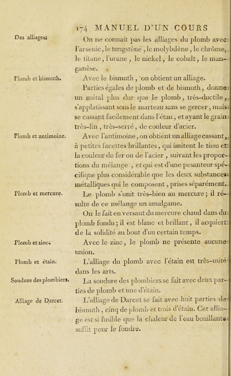 Des alliages? riomb et bismuth. \ Plomb et antimoine. Plomb et mercure. riomb et zinci Plomb et étain. Soudure des plombier*. Alliage de Darcet. 174 MANUEL D’UN COURS On ne connaît pas les alliages du plomb avec l’arsenic, le tungstène , le molybdène, le chrome, le titane, i'urane , le nickel, le cobalt, le man- ganèse. Avec le bismuth , 'on obtient un alliage. Parties égales de plomb et de bismuth, donne, un métal plus dur que le plomb, très-ductile,, s’applatissant sous le marteau sans se gercer, mais» se cassant facilement dans l’étau, et ayant le grain 1 très-fin , très-serré, de couleur d’acier. Avec l’antimoine, on obtient un alliage cassant, à pe tites facettes brillantes, qui imitent le tissu et la couleur du fer ou de l’acier , suivant les propor- tions du mélange , et qui est d’une pesanteur spé- cifique plus considérable que les deux substances, métalliques qui le composent, prises séparément. Le plomb s’unit très-bien au mercure 5 il ré- sulte de ce mélange un amalgame. O11 le fait en versant du mercure chaud dans du plomb fondu • il est blanc et brillant, il acquiert de la solidité au bout d’uu certain temps. Avec le zinc, le plomb ne présente aucune union. L’alliage du plomb avec l’étain est très-usité dans les arts. La soudure des plombiers se fait avec deux par- ties de plomb et une d’étain. JL L’alliage de Darcet se fait avec huit parties de bismuth , cinq de plomb et trois d’étain. Cet allia- ge est si fusible que la chaleur de 1 eau bouillant® suffit pour le fondre.