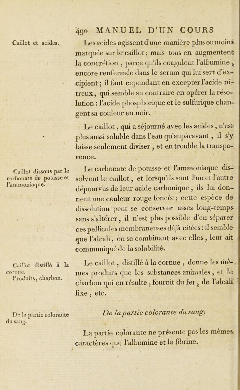 Caillot dissous par le carbonate de potasse et ^'ammoniaque* Caillot distillé à la cornue. l'ioduits, cbaxbon. De la partie colorante du san^. 49O MANUEL D’UN COURS marquée sur le caillot ; mais tous en augmentent la concrétion , parce qu’ils coagulent l’albumine , encore renfermée dans le sérum qui lui sert d’ex- cipient; il faut cependant en excepter l’acide ni- treux , qui semble au contraire en opérer la réso- lution : l’acide phosphorique et le sulfurique chan- gent sa couleur en noir. Le caillot, qui a séjourné avec les acides, n’est plus aussi soluble dans l’eau qu’auparavant, il s’y laisse seulement diviser, et en trouble la transpa- rence. Le carbonate de potasse et l’ammoniaque dis- solvent le caillot 7 et lorsqu’ils sont l’un et l’autre dépourvus de leur acide carbonique , ils lui don- nent une couleur rouge foncée ; cette espèce de dissolution peut se conserver assez long-temps sans s’altérer, il n’est plus possible d’en séparer ces pellicules membraneuses déjà citées : il semble- que l’alcali 7 en se combinant avec elles 7 leur ait communiqué de la solubilité. Le caillot, distillé à la cornue , donne les me- mes produits que les substances animales, et le charbon qui en résulte, fournit du fer ; de l'alcali fixe y etc. De la partie colorante du sang. La partie colorante ne présente pas les mêmes caractères que l’albumine et la fibrine.