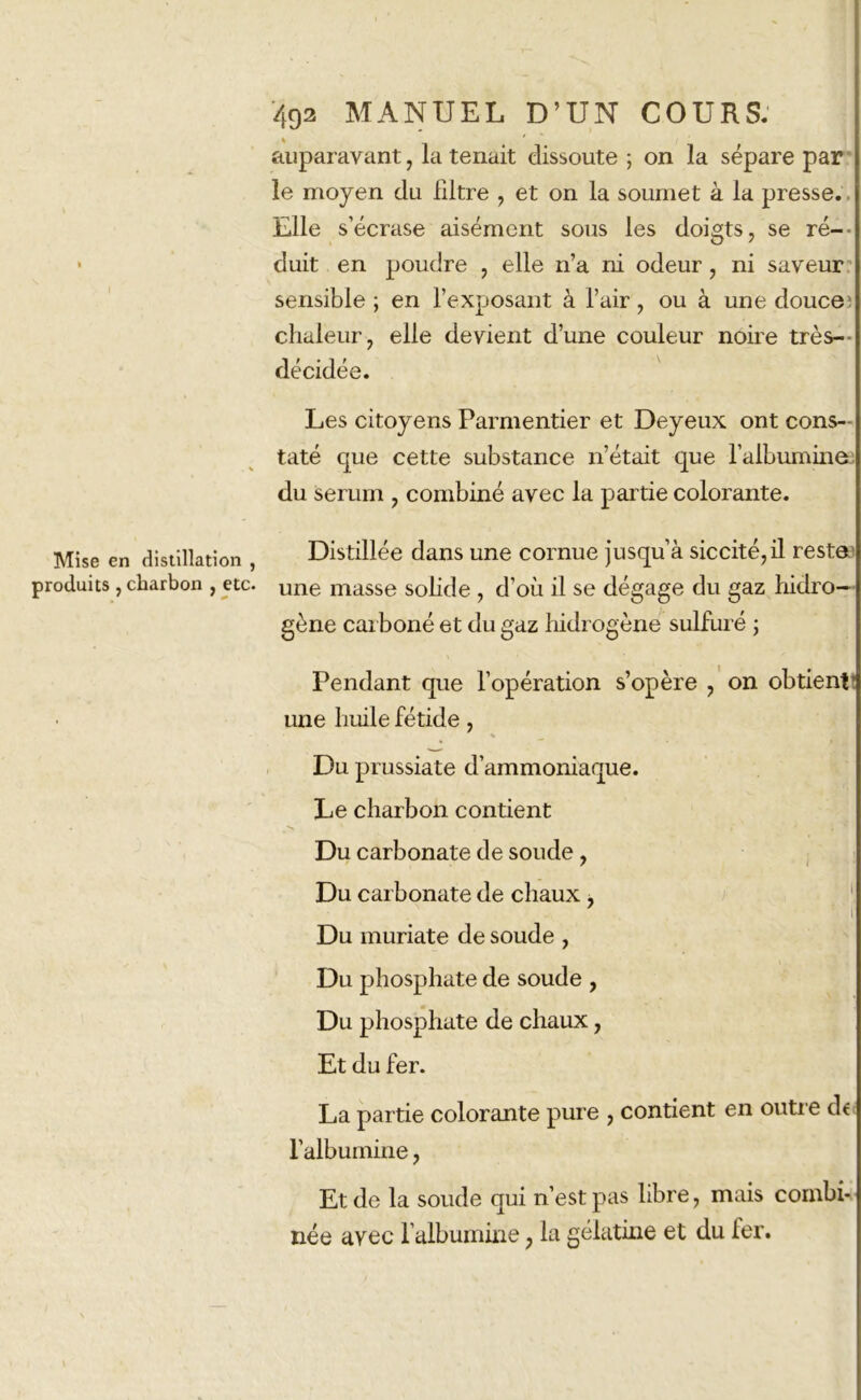 Mise en distillation , produits , charbon , etc. 492 MANUEL D’UN COURS. auparavant , la tenait dissoute ; on la sépare par le moyen du filtre , et on la soumet à la presse. Elle s’écrase aisément sous les doigts, se ré- duit en poudre , elle n’a ni odeur, ni saveur sensible ; en l’exposant à l’air, ou à une douce; chaleur, elle devient d’une couleur noire très- décidée. Les citoyens Parmentier et Deyeux ont cons- taté que cette substance n’était que l’albumine du sérum , combiné avec la partie colorante. Distillée dans une cornue jusqu’à siccité,il reste une masse solide , d’où il se dégage du gaz hidro— gène carboné et du gaz hidrogène sulfuré ; Pendant que l’opération s’opère , on obtient une huile fétide, Du prussiate d’ammoniaque. Le charbon contient Du carbonate de soude , Du carbonate de chaux , Du muriate de soude , Du phosphate de soude , Du phosphate de chaux, Et du fer. La partie colorante pure , contient en outre de l’albumine, Et de la soude qui n’est pas libre, mais combi- née avec l’albumine ? la gélatine et du fer.