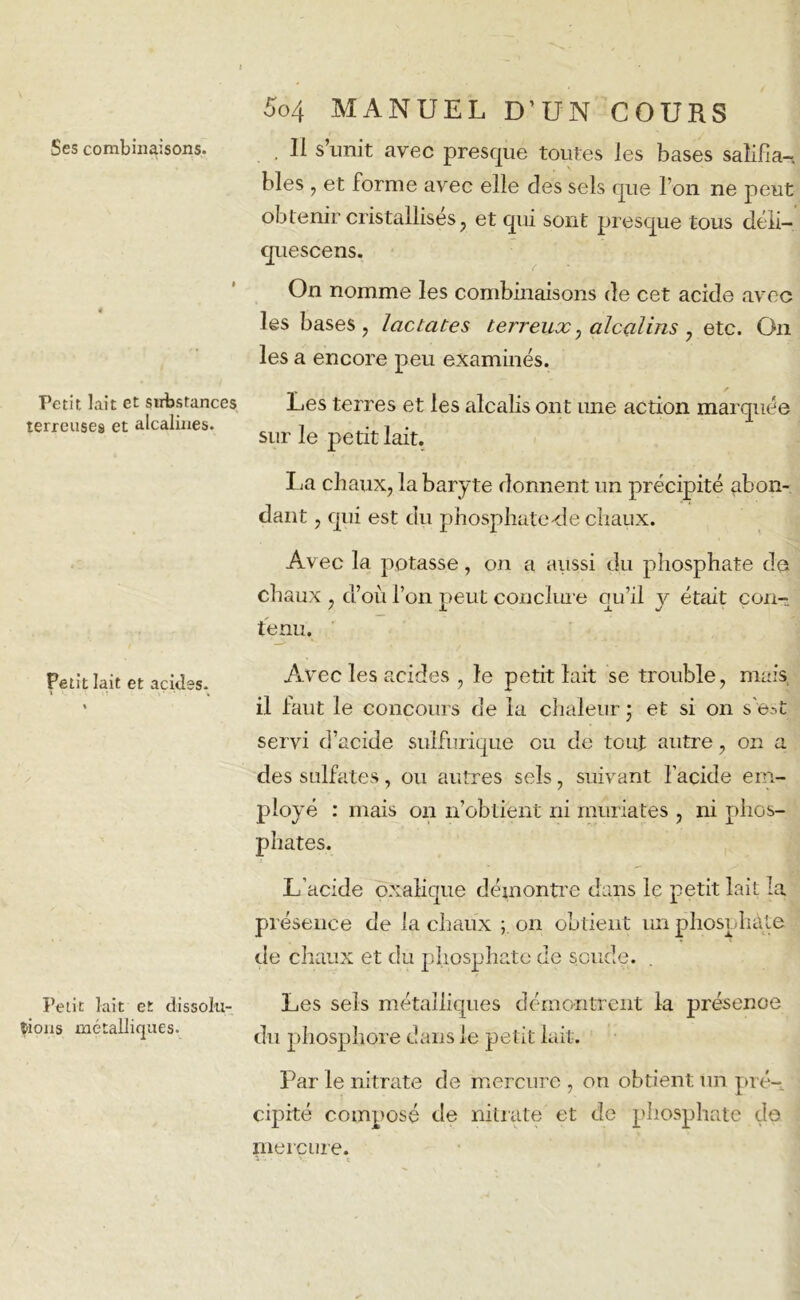 Ses combinaisons. Petit lait et substances terreuses et alcalines. Petit lait et acides. I > T , Petit lait et dissolu- tions métalliques. 5o4 MANUEL D’UN COURS , II s’unit avec presque toutes les bases salifia— blés , et forme avec elle des sels que l’on ne peut obtenir cristallises j et qui sont presque tous déli- quescens. On nomme les combinaisons de cet acide avec les bases, lactcites terreux, alcalins , etc. On les a encore peu examinés. Les terres et les alcalis ont une action marquée sur le petit lait. La chaux, la baryte donnent un précipité abon- dant , qui est du phosphate-de chaux. Avec la potasse, on a aussi du phosphate de chaux , d’où l’on peut conclure qu’il y était con- tenu. Avec les acides , le petit lait se trouble, mais il faut le concours de la chaleur ; et si on s'e-.t servi d’acide sulfurique ou de tout autre, on a des sulfates, ou autres sels, suivant l'acide em- ployé : mais on n’obtient ni muriates , ni phos- phates. L’acide oxalique démontre dans le petit lait la, présence de la chaux ; on obtient un phosphate de chaux et du phosphate de soude. Les sels métalliques démontrent la présence du phosphore dans le petit lait. Par le nitrate de mercure , on obtient un pré- cipité composé de nitrate et de phosphate do mercure. v.. ■ ç