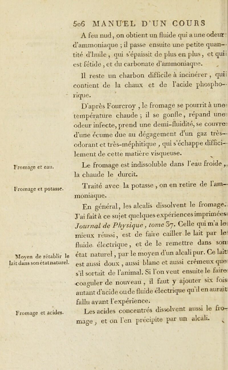 A feu nud, on obtient un fluide qui a une odeur d’ammoniaque ; il passe ensuite une petite quan- tité d’huile , qui s'épaissit de plus en plus, et quii est fétide , et du carbonate d’ammoniaque. Il reste un charbon difficile à incinérer, quii contient de la chaux et de l'acide phospho- ' rique. D’après Fourcroy , le fromage se pourrit à une température chaude ; il se gonfle, répand une odeur infecte, prend une de mi-fluidité, se couvre d’une écume due au dégagement dun gaz très- odorant et très-méphitique , qui s échappé diffici- lement de cette matière visqueuse. Fromage et eau. Le fromage est indissoluble dans I eau froide, la chaude le durcit. Fromage et potasse. Moyen de rétablir le lait dans sonétatnaturel. Fromage et acides. Traité avec la potasse , on en retire de l’am- moniaque. En général, les alcalis dissolvent le fiomage. J’ai fait à ce sujet quelques expériences imprimées Journal de Physique, tome 07. Celle qui ma io mieux réussi, est de faire cailler le lait pai le fluide électrique, et de le remettre dans son état naturel, par le moyen d un alcali pui. Ce lait est aussi doux , aussi blanc et aussi crémeux que s’il sortait de l’animal. Si l’on veut ensuite le faire •coaguler de nouveau , il faut y ajouter six fois autant d’acide ou de fluide électrique qu’il en aurait fallu avant l’expérience. Les acides concentrés dissolvent aussi le bo- rnage , et on l’en précipite par un alcali. V