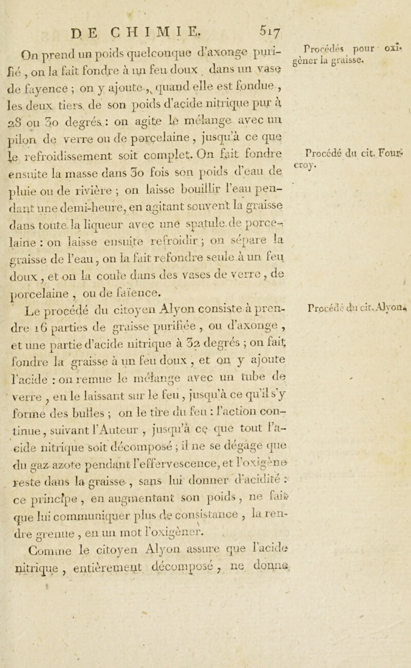 On prend un poids quelconque d’axonge pmi- oxî* fié , on la fait fondre à un feu doux , dans un vase & de fayence ; on y ajoute ,s quand elle est fondue , les deux tiers de son poids d’açide nitrique pur a, 28 ou 3o degrés : on agite le mélange avec un pilon de verre ou de porcelaine , jusqu à ce que le refroidissement soit complet. On fait fondre Procédé du cit. Four- ensuite la masse dans 5o fois son poids u eau de pluie ou de rivière ; on laisse bouillir 1 eau pen- dant une demi-heure, en agitant souvent la graisse dans toute.la liqueur avec une spatule.de porce-^ laine : on laisse ensuite refroidir ; on sépare la graisse de l’eau, on la fait refondre seule à un feu doux , et 011 la coule dans des vases de verre , de porcelaine , ou de faïence. Le procédé du citoyen Alyon consiste à pren- dre 16 parties de graisse purifiée , ou daxonge , et une partie d’acide nitrique a 02 degres ; on fait fondre la graisse à un feu doux , et on y ajoute 1 acide : on remue le mélange avec un tube de verre ; en le laissant sur le feu, jusqu’à ce qu il s'y forme des bulles ; on le tire du feu : I action con— l'rcc é<l élu ci r. Alyon* tinue, suivant l’Auteur , jusqu’à cç que tout l’a- cide nitrique soit décomposé ; ii ne se dégagé que <lu gaz azote pendant l’effervescence, et 1 oxigne- reste dans la graisse , sans lui donner d acidité : ce principe , en augmentant son poids, ne fai& que lui communiquer plus de consistance , la ren- dre grenue , en un mot l’oxigèner. Comme le citoyen Alyon assure que 1 acide nitrique , entièrement décomposé 7 ne donna